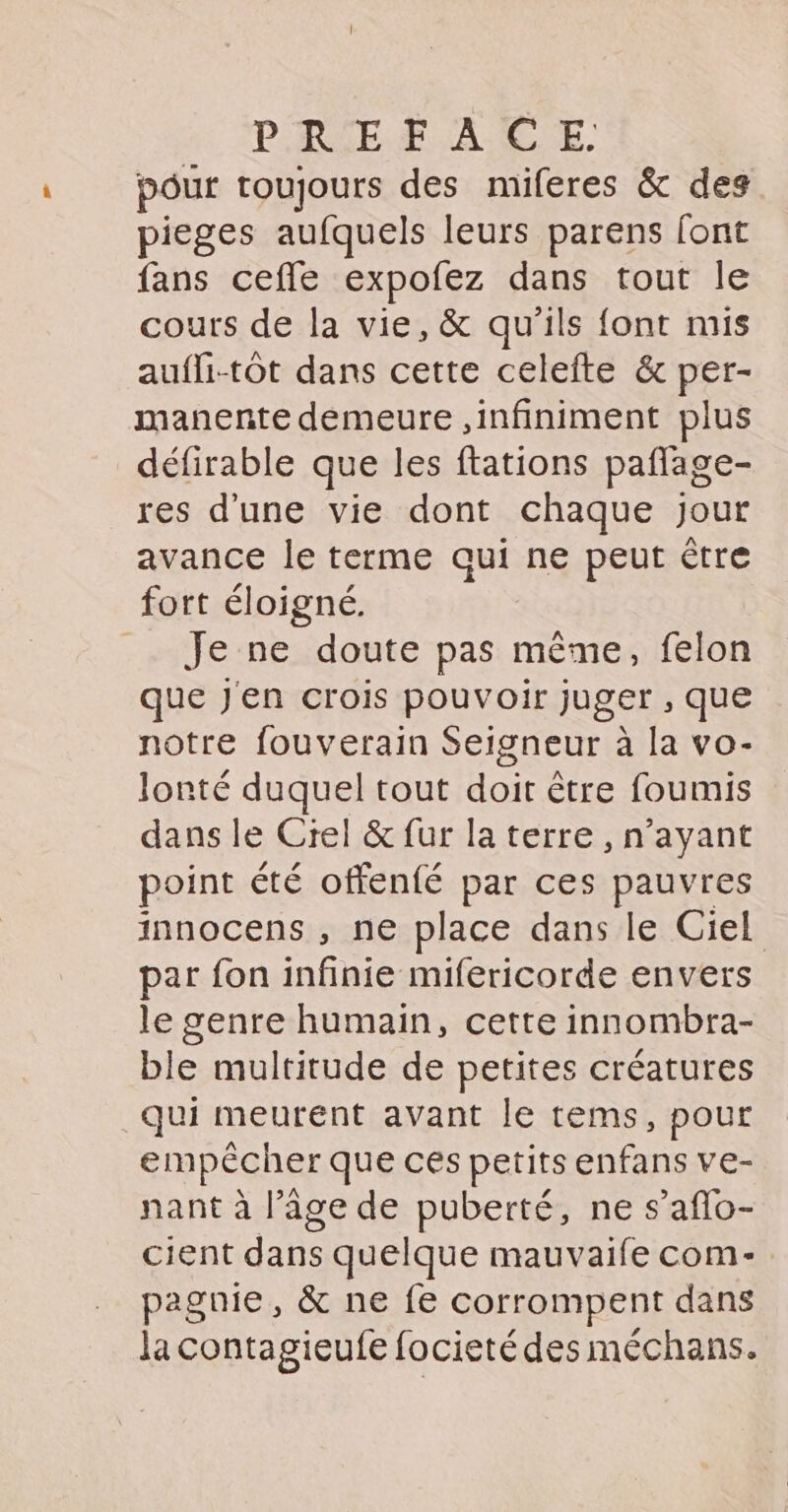 pour toujours des miferes & des pieges aufquels leurs parens font fans ceffe expofez dans tout le cours de la vie, & qu'ils font mis aufli-tôt dans cette celefte & per- manente demeure ,infiniment plus défirable que les ftations pañlage- res d'une vie dont chaque jour avance le terme qui ne peut être fort éloigné. Je ne doute pas même, felon que Jen crois pouvoir juger , que notre fouverain Seigneur à la vo- lonté duquel tout doit être foumis dans le Crel & fur la terre, n’ayant point été offenfé par ces pauvres innocens , ne place dans le Ciel par fon infinie mifericorde envers le genre humain, cette innombra- ble multitude de petites créatures qui meurent avant le tems, pour empêcher que ces petits enfans ve- nant à l’âge de puberté, ne s’aflo- cient dans quelque mauvaife com-. pagnie , & ne fe corrompent dans la contagieufe focieté des méchans.
