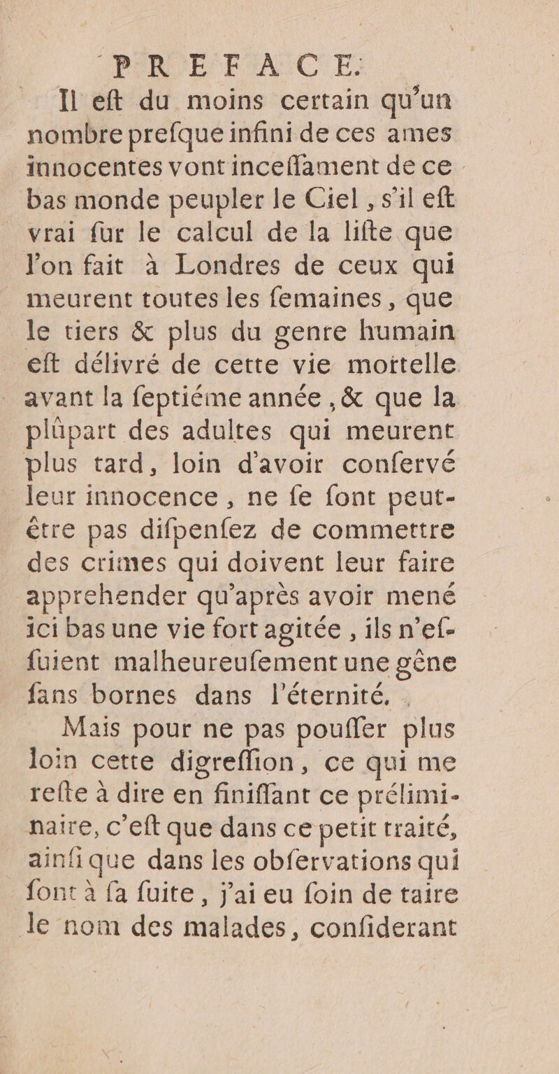 Il eft du moins certain qu'un nombre prefque infini de ces ames innocentes vont inceflament de ce bas monde peupler le Ciel , s’il eft vrai fur le calcul de la lifte que l'on fait à Londres de ceux qui meurent toutes les femaines, que le tiers &amp; plus du genre humain eft délivré de cette vie moïtelle avant la feptiéme année , &amp; que la p Ipart des adultes qui meurent plus tard, loin d’avoir confervé leur innocence, ne fe font peut- être pas difpenfez de commettre des crimes qui doivent leur faire apprehender qu après avoir mené ici bas une vie fort agitée , ils n’ef- fuient malheureufement une gène fans bornes dans l'éternité, | Mais pour ne pas pouffer pl US loin cette digreflion, ce qui me refte à dire en finifflant ce prélimi- natre, c'eft que dans ce petit traité, ainfi que dans les obfervations qui font à fa fuite, j'ai eu foin de taire Je nom des malades, confiderant