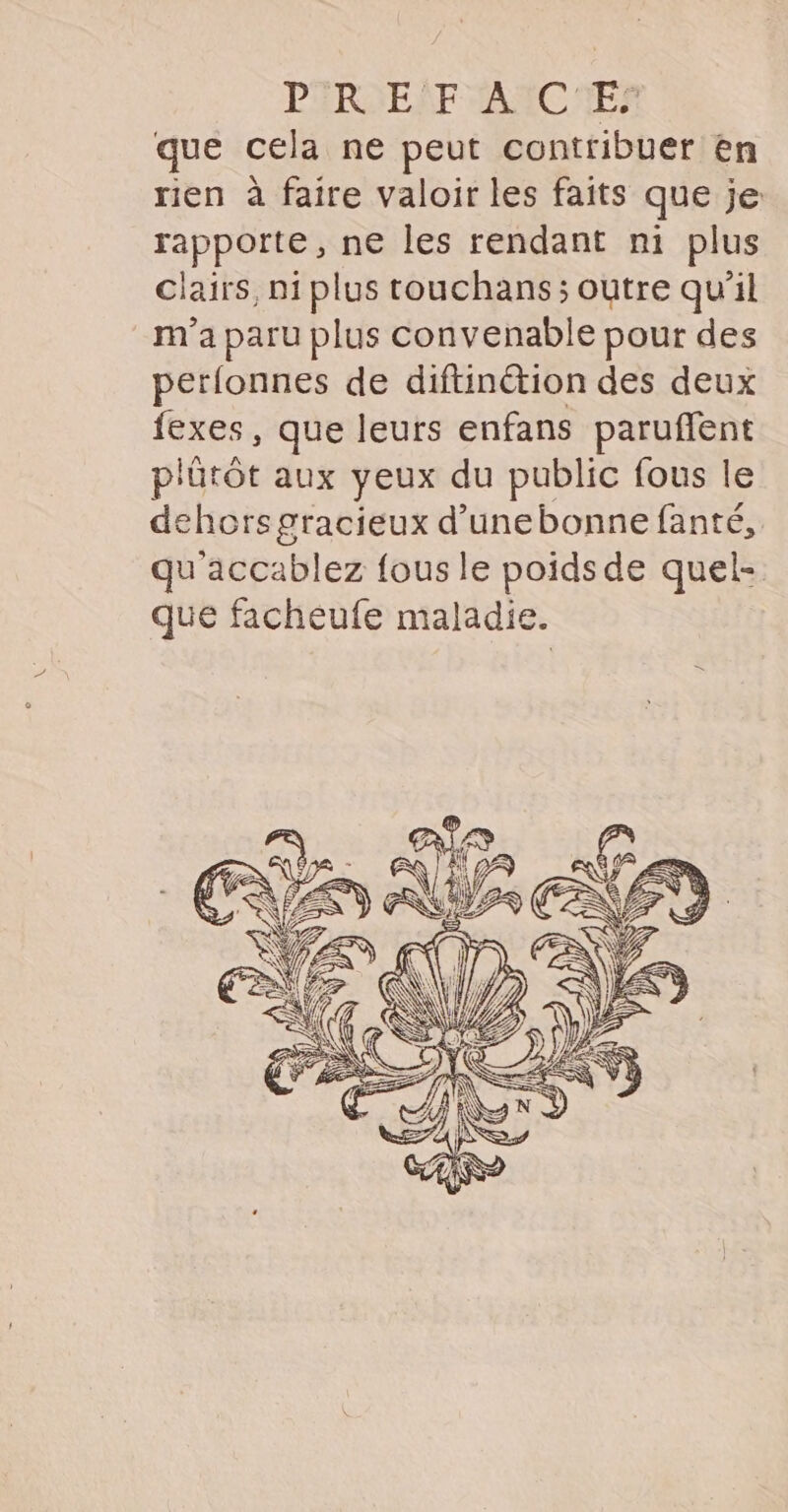 PARSENF AAC MES que cela ne peut contribuer en rien à faire valoir les faits que je: rapporte, ne les rendant ni plus clairs, ni plus touchans; outre qu’il m'a paru plus convenable pour des perlonnes de diftinétion des deux fexes, que leurs enfans paruffent p'ütôt aux yeux du public fous le dehors gracieux d’unebonne fanté, qu accablez {ous le poids de quel- que facheufe maladie.