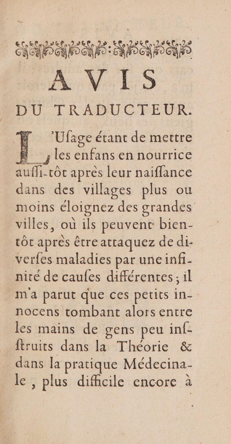 PEL STE EN RSCN FOCUS AVES DU TRADUCTEUR. H ‘Ufage étant de mettre # les his en nourrice auffi-tôc après leur naiflance dans des villages plus ou moins éloignez des grandes villes, ou ils peuvenc bien- tot apres êtreattaquez de di- verfes maladies par uneinfi- nité de caufes différentes; il m'a parut que ces petits in- nocens tombant alors entre les mains de gens peu inf- fruits dans la Théorie & | dans la pratique Médecina- le , plus difficile encore à