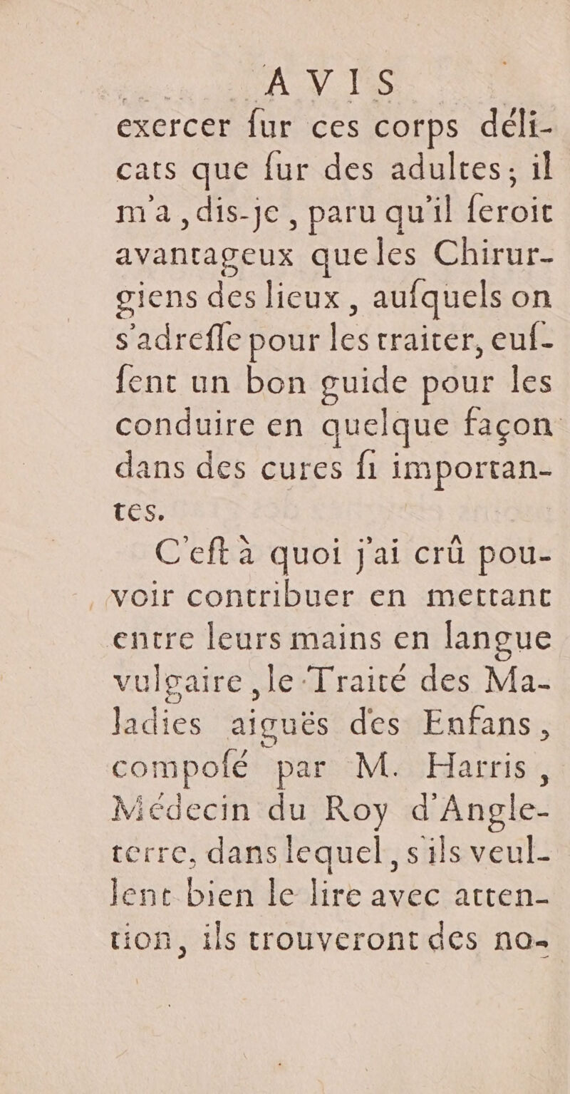 exercer fur ces corps déli- cats que fur des adultes; il ma,dis-je, paru qu'il Merèit avantageux que les Chirur- giens des lieux , aufquels on s’adrefle pour ha craiter, euf- fent un bon guide pour les conduire en quelque façon dans des cures fi importan- tes. C'eft à quoi j'ai crü pou- entre leurs mains en langue vulgaire ,le Traité des Ma- ldies aiguës des Enfans, compolé par M. Harris, Micdecin du Roy d'Angle- cerre, dans lequel, s ils veul- lent bien le lire avec arten- tion, ils trouveront des no-