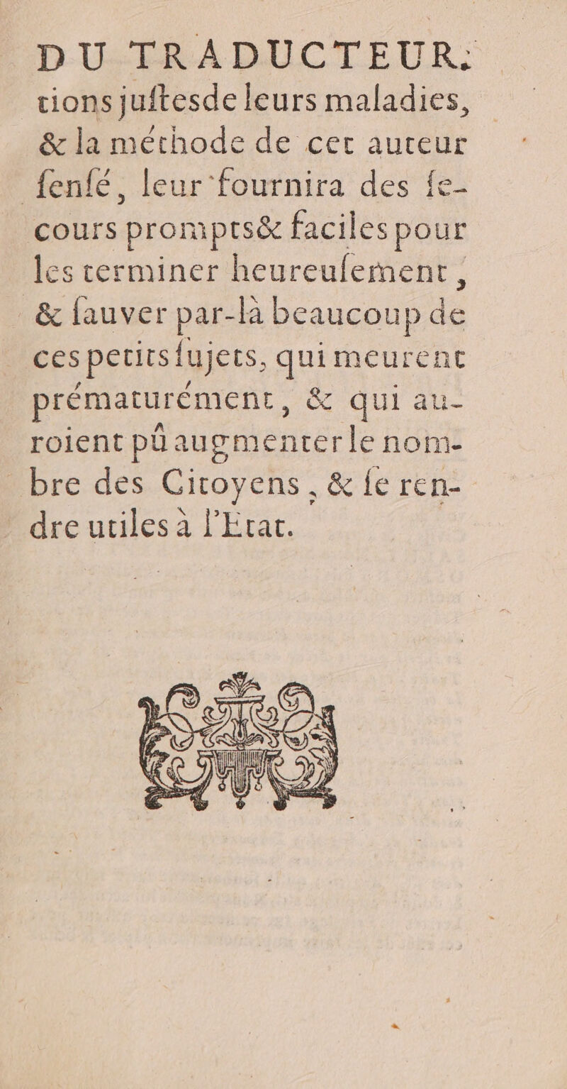 DU TRADUCTEUR tions juftesde leurs abs: &amp; la méthode de cer auteur {enfé, leur ‘fournira des fe- cours prompts&amp; faciles pour les terminer heureufement, &amp; fauver par ha beaucoup dé ces petits fujers. quimeurent prématurément, &amp; qui au roient püau œmenterle non bre des Citoyens. &amp; fe ren- dre utiles à l'Erat.
