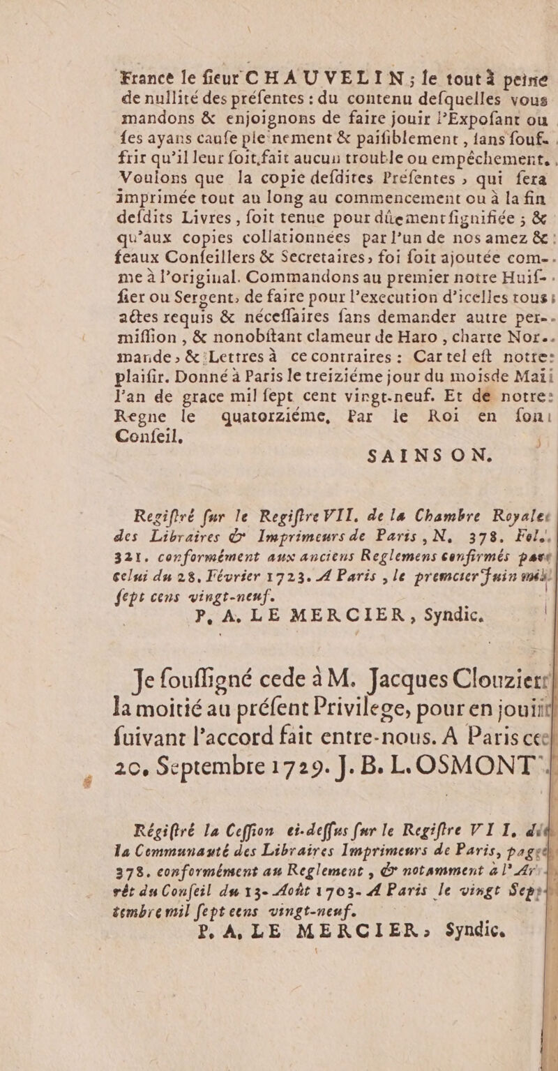 de nullité des préfentes : du contenu defquelles vous mandons & enjoignons de faire jouir Expofant ou {es ayans caufe ple‘nement & paifiblement , fans fouf. . frir qu’il leur foit.fait aucus trouble ou empêchement. , Vouions que la copie defdites Prefentes , qui fera imprimée tout au long au commencement ou à la fin defdits Livres, foit tenue pour dûementfignifiée ; & qu'aux copies collationnées par l’un de nos amez &: feaux Confeillers & Secretaires, foi foit ajoutée com. me à l’original. Commandons au premier notre Huif- fier ou Seroent, de faire pour l’execution d’icelles tous; aétes requis & néceflaires fans demander autre per-- miflion , & nonobitant clameur de Haro , charte Nor.. mande ; & Lettres à cecontraires: Carteleft notre: plaifir. Donné à Paris le trejziéme jour du moisde Maïi J’an de grace mil fept cent virgt.-neuf. Et de notre: Regne le dquatorziéme, Par le Roi en fon: Confeil, SAINSON. Regiftré fur le Regiftre VII. de la Chambre Royale des Libraires & Imprimeurs de Paris ,N, 378. Fol,! 321, conformément aux anciens Reglemens confirmés part celui du 28, Février 1723. A Paris , le premcter fuin me fept cens vingt-nenf. | P, A. LE MERCIER, Syndic. Je fouffigné cede à M. Jacques Clouzierr Ja moitié au préfent Privilege, pour en jouiit fuivant l'accord fait entre-nous. À Paris cee 20, Septembre 1729. J.B. LLOSMONT | Régiftré La Ceffion ei-deffus fur le Regiftre VI I, ddr la Cemmunauté des Libraires Imprimeurs de Paris, pagedh 378. conformément au Reglement , © notamment à l° Ar rêt du Confeil du 13- Août 1703- A Paris le vingt Sepy tembremil fepteens vingt-neuf. < | P, A LE MERCIER: Syndic