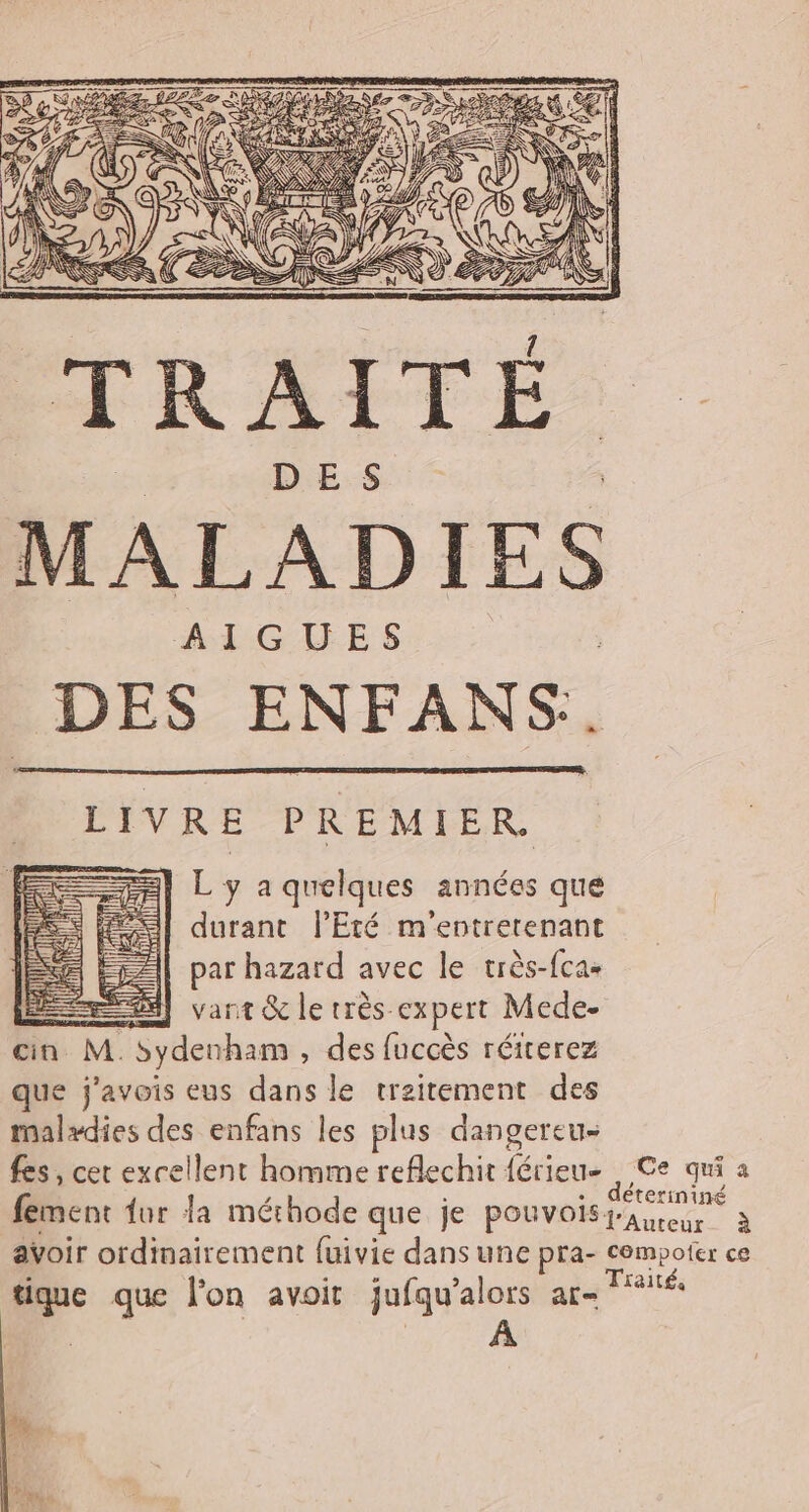 L' y a quelques années que durant l'Eté m'entretenant par hazard avec le très-fca- 28] vant &amp; le très expert Mede- cin M Sydenham , des fuccès réiterez que j'avois eus dans le traitement des malxdies des enfans les plus dangereu- fes, cet excellent homme reflechit ae Ce qui a fement fur la méthode que je pouvois fa erininé à avoir ordinairement {uivie dans une pra- compofer ce tique que lon avoit jufqu'alors ar- MT ui] ul ] il je a in Hl A4