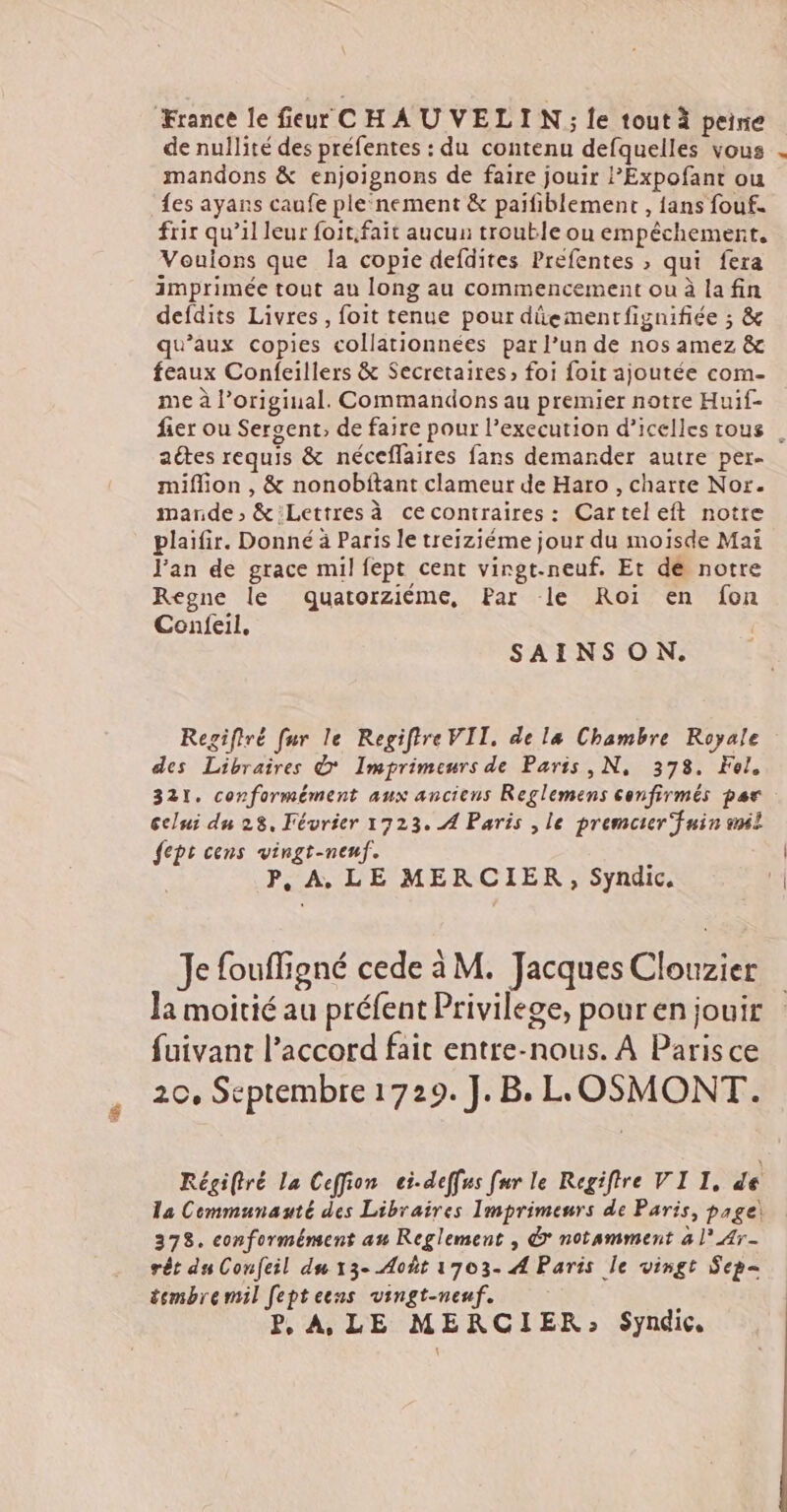 France le fieur CH AU VELIN ; le tout à peine de nullité des préfentes : du contenu defquelles vous . mandons &amp; enjoignons de faire jouir l’Expofant ou {es ayans caufe ple‘nement &amp; paifiblement , {ans fouf. frir qu’il leur foit.fait aucun trouble onu empêchement, Voulons que la copie defdites Prefentes , qui fera imprimée tout au long au commencement ou à la fin defdits Livres, foit tenue pour dûementfignifiée ; &amp; qu'aux copies collationnées par l’un de nos amez &amp; feaux Confeillers &amp; Secretaires, foi foit ajoutée com- me à l’original. Commandons au premier notre Huif- fier ou Sergent, de faire pour l’execution d’icelles tous . aétes requis &amp; néceflaires fans demander autre per- miflion , &amp; nonobitant clameur de Haro , charte Nor. mande, &amp;:Lettres à cecontraires: Carteleft notre plaifir. Donné à Paris le treiziéme jour du moisde Mai Jan de grace mil fept cent virgt-neuf. Et de notre Regne le dquatorziéme, Par le Roi en fon Confeil, SAINSON. Regiftré fur le Regifire VII. de la Chambre Royale des Libraires &amp; Imprimeurs de Paris, N, 378. Fol, 321. conformément aux anciens Reglemens confirmés par celui du 28, Février 1723. 4 Paris , le premcier fuin snil fept cens vingt-neuf. ; P, A, LE MERCIER , Syndic. Je fouffigné cede à M. Jacques Clouzier Ja moitié au préfent Privilege, pour en jouir fuivant l’accord fait entre-nous. À Paris ce 20, Septembre 1729. ].B. LLOSMONT. Régiftré La Ceffion ei-deffes fur le Regifire VI I, de la Communauté des Libraires Imprimeurs de Paris, page! 378. conformément au Reglement , &amp; notamment à l’Ar- rêt ds Confeil du 13- Août 1703- A Paris le vingt Sep= tembremil feptecns vingt-neuf. :