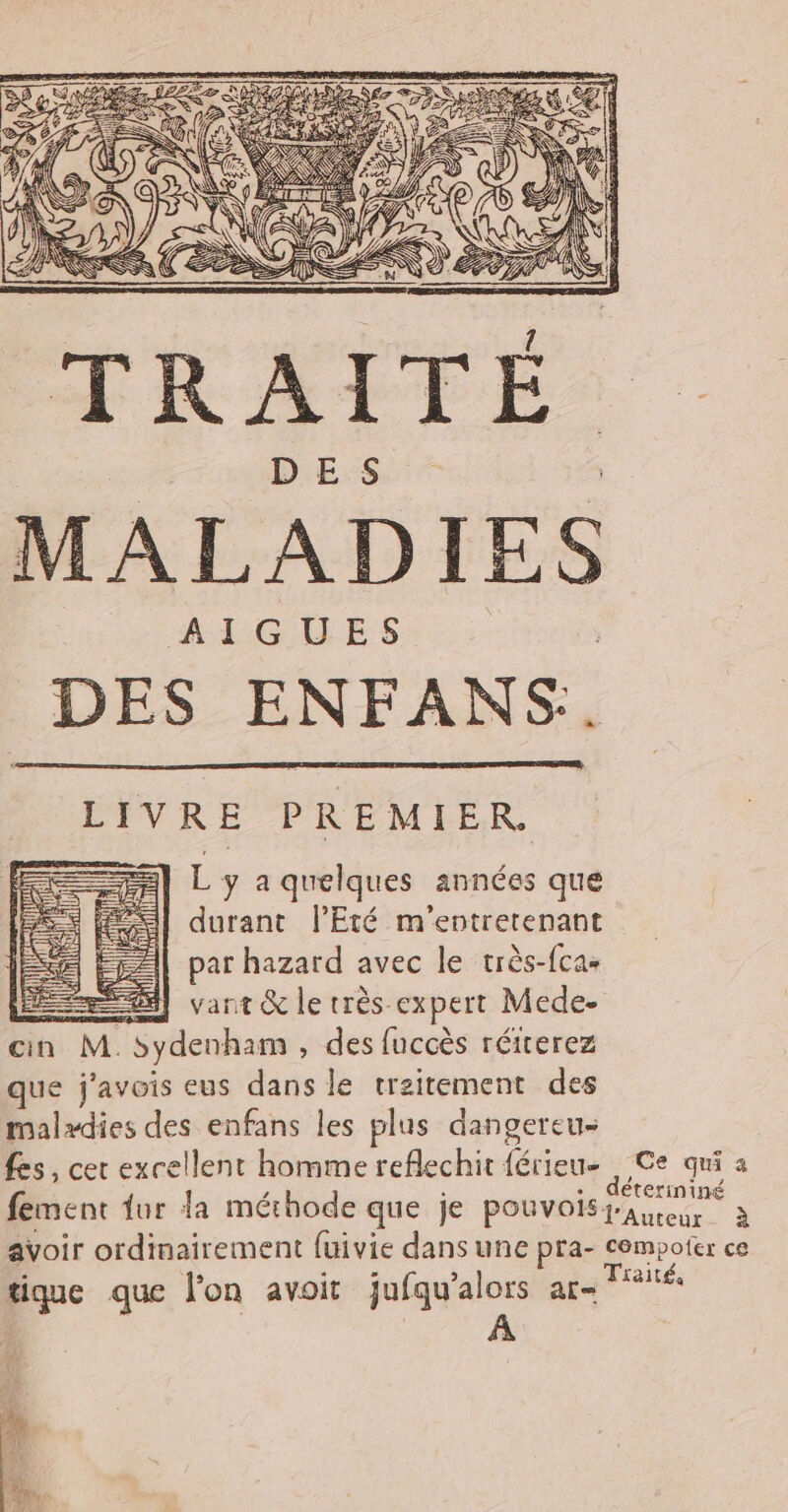 L y a quelques années qué durant l'Eté m'entrerenant par hazard avec le très-fca- ÆS] vant &amp; le très expert Mede- cin M. sydenham , des fuccès réiterez que j'avois eus dans le traitement des malædies des enfans les plus dangereu- Les, cet excellent homme reflechit ia Ce qui à fement {ur la méthode que je pouvois fa ermniné à avoir ordinairement {uivie dans une pra- cempoter ce tique que l'on avoit jufqu'alors are Traités er pt w FE l fie li #; qu k