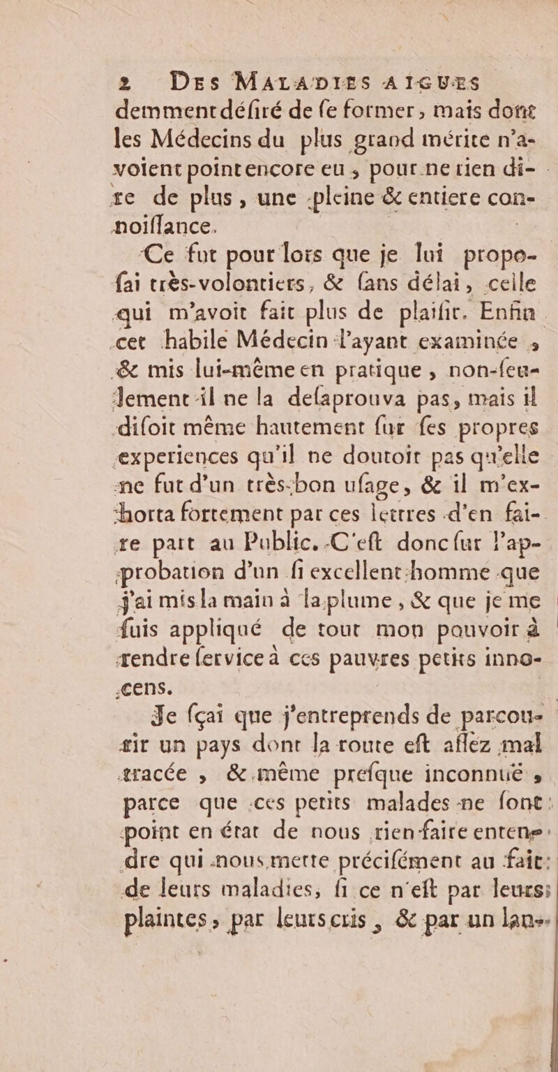 demmentdéfiré de fe former, mais dont les Médecins du plus grand mérite n’a- volent pointencore eu, pour ne rien di- . se de plus, une -pleine &amp; entiere con- noïffance. | | ‘Ce fut pour lors que je lui prope- fai très-volontiers, &amp; fans délai, ceile qui m'avoit fait plus de plaifit. Enfin cet habile Médecin layant examinée , -&amp; mis lui-mêmeen pratique, non-feu= emenc il ne la defaprouva pas, mais il difoit même hautement fur fes propres experiences qu'il ne doutoir pas quelie me fut d’un très:bon ufage, &amp; il m’ex- horta fortement par ces lettres d'en fai- te pait au Public, .C'eft donc{ur Pap- probation d’un fi excellent:homme que j'ai mis la main à la plume , &amp; que je me fuis appliqué de tout mon pauvoir à rendre fervice à ces pauvres petits inno- ;cens. | | Je fçai que j'entreprends de parcou- sir un pays dont la route eft aflez mal æracée , &amp;-même préfque inconnue , parce que .ces petits malades ne font: point en état de nous rien-faire entens: dre qui .nousmette précifément au faic:: de leurs maladies, fi ce n'eft par leurs: plaintes, par leurscris , &amp; par un lan