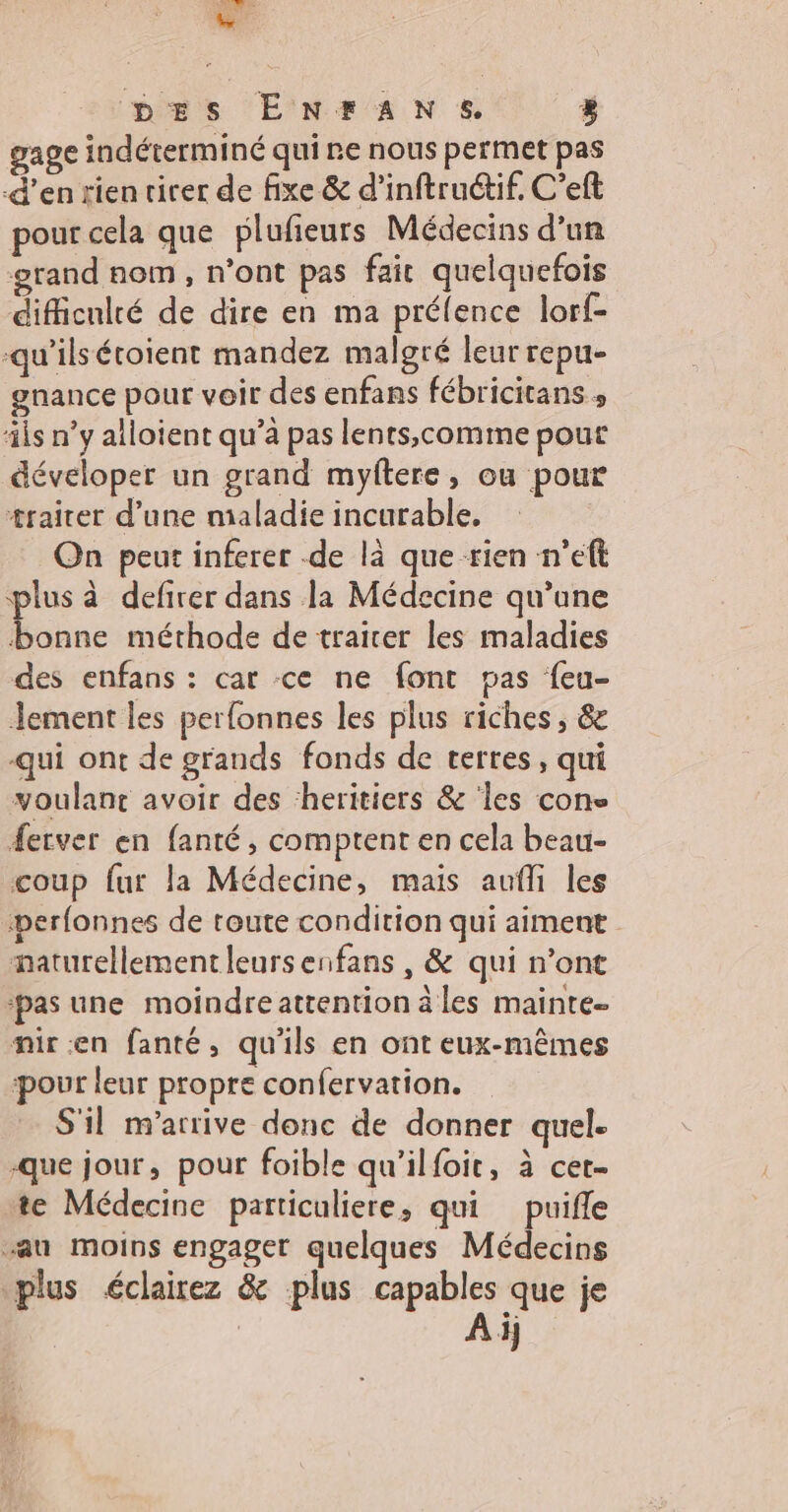 ee DES ENFTANS. » gage indéterminé qui ne nous permet pas d'en rien virer de fixe & d’inftruétif, C’eft pour cela que plufieurs Médecins d’un grand nom, n’ont pas fait quelquefois difficulté de dire en ma prélence lorf- -qu’ilsétoient mandez malgré leur repu- gnance pour voir des enfans fébricitans » ils n’y alloient qu’à pas lents,comime pour déveloper un grand myftere, ou pour traiter d’une maladie incurable, On peut inferer de là que rien n’eft plus à defirer dans la Médecine qu’une bonne méthode de traicer les maladies des enfans : car ce ne font pas feu- Jement les perfonnes les plus riches, & qui ont de grands fonds de terres, qui voulant avoir des heritiers & ‘les cons ferver en fanté, comptent en cela beau- coup fur la Médecine, mais aufli les berfonnes de toute condition qui aiment naturellement leursenfans , & qui n’ont ‘pas une moindreattention à les mainte. mir en fanté, qu'ils en ont eux-mêmes pour leur propre confervation. S'il m'arrive donc de donner quel. que jour, pour foible qu'ilfoit, à cet- te Médecine particuliere, qui puifle “au moins engager quelques Médecins plus éclairez & plus capables que je Ai)