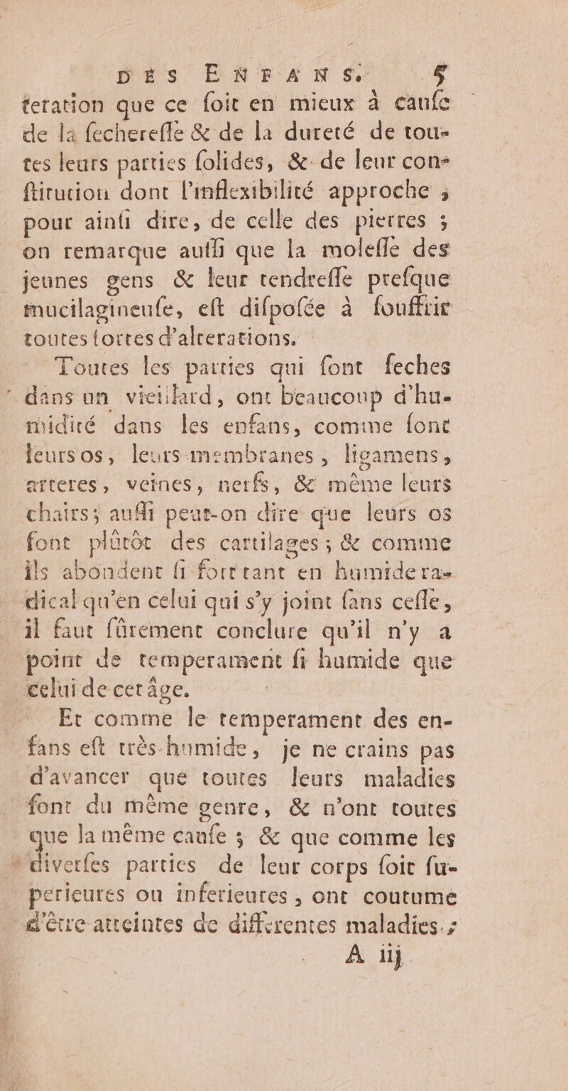 Dés EN EFAN SES teration que ce foit en mieux à caufc de la fecherefle & de la dureté de tou- tes leurs parties folides, &: de leur con- ftirucion dont l'inflexibilité approche ; pour ainfi dire, de celle des pierres ; on remarque aufli que la molefñle des jeunes gens & leur tendrefle prefque EC toutes fortes d'alcerations. Toutes les parties qui font feches midité dans les enfans, comine font leursos, leurs membranes, ligamens, aïteres, veines, nerfs, & mème leurs chairs; aufi peut-on dire que leurs os font plürôt des cartilages ; & comme ils abondent fi fort cant en kumideras dical qu’en celui qui s’y joint fans cefle, il faut fürement conclure qu’il n'y a point de temperament fr hamide que celui de cet âge. Et comme le remperament des en- fans eft très-humide, je ne crains pas d'avancer que toutes leurs maladies font du même genre, & n’ont toutes que la même caufe 3 & que comme les iverfes parties de leur corps foit fu- perieures on inferieures , ont coutume d'être atteintes de differentes maladies. ; À üj.