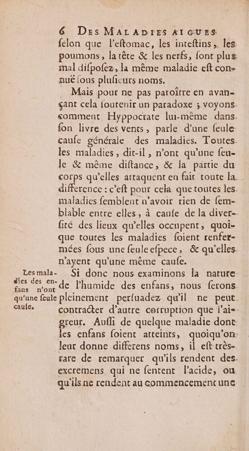 Les mala- | fans n’ont qu’une feule caule, 6 Des MALADIES AI GUES félon que l’eftomac, les inteftins ;. les poumons, la tête &amp; les nerfs, font plus mal difpofez, la même maladie eft con- pué {ous plufieurs noms. Mais pour ne pas paroïtre en avan gant cela foutenir un paradoxe ; voyons. comment Hyppocrate lui-même dans. fon livre des vents, parle d’une feule- caufe générale des maladies. Toutes. les maladies, dit-il , n’ont qu’une feu- le &amp; même diftance, &amp; la partie du corps qu’elles attaquent en fair toute la. difference : c’eft pour cela que toutes les. maladies femblent n’avoir rien de fem- blable entre elles, à caufe de la diver-- fité des lieux qu’elles occupent, quoi- que toutes les maladies foient renfer- mées fous une feuleefpece, &amp; qu'elles. n’ayent qu'une même caufe. Si donc nous examinons la natute- de lhumide des enfans, nous ferons. pleinement perluadez qu'il ne peut. contracter d'autre corruption que l’ai=- greur. -Aufli de quelque maladie dont: les enfans foient atteints, quoiqu’on: leur donne differens noms, il eft-très- rare de remarquer qu'ils rendent des. excremens qui ne fentent l'acide, ou. qu'ils ne rendent au commencement une