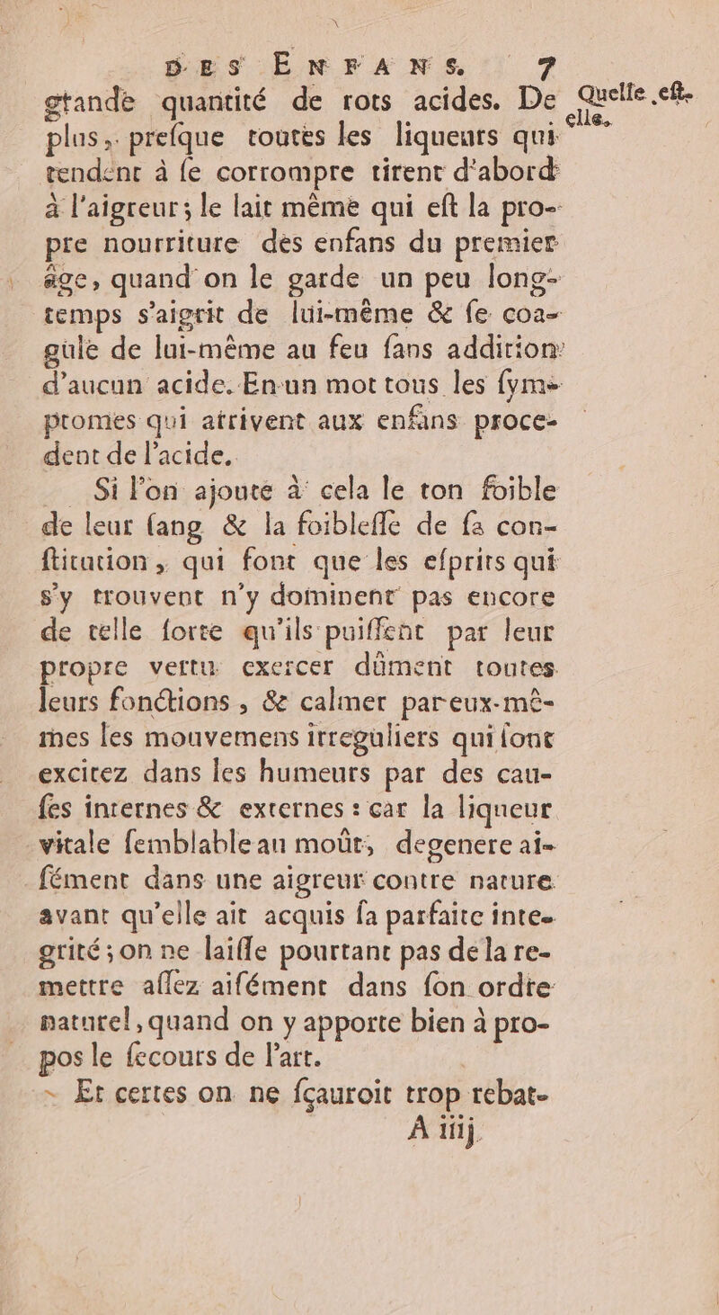 gtande quantité de rots acides. De Quelle. Se plus ; prefque toutés les liqueurs qui tendenr à fe corrompre tirent d'abord: à l'aigreur; le lait même qui eft la pro pre nourriture des enfans du premier age) quand on le garde un peu long- temps s'aigrit de lui-même &amp; fe coa- gule de lui-même au feu fans addition: d'aucun acide. Enun mot tous les {yme promes qui atrivent aux enfns proce- dent de l'acide. Si lon ajouté à cela le ton foible de leur fang &amp; la foiblefle de fa con- fitation ; qui font que les efprits qui sy trouvent n'y doininent pas encore de telle forte qu'ils puiffent par leur propre vertu exercer dûment toutes leurs fonctions , &amp;e calmer pareux-mè- mes les mouvemens irreguliers qui font excirez dans les humeurs par des cau- fes internes &amp; externes : car la liqueur vitale femblable an moût, degenere ai- fément dans une aigreur contre nature avant qu’elle ait acquis fa parfaite inte. grité;on ne laifle pourtant pas dela re- mettre allez aifément dans fon ordte naturel, quand on y apporte bien à pro- pos le fecours de Part. + Et certes on ne fçauroit trop. rebat- À 1j,