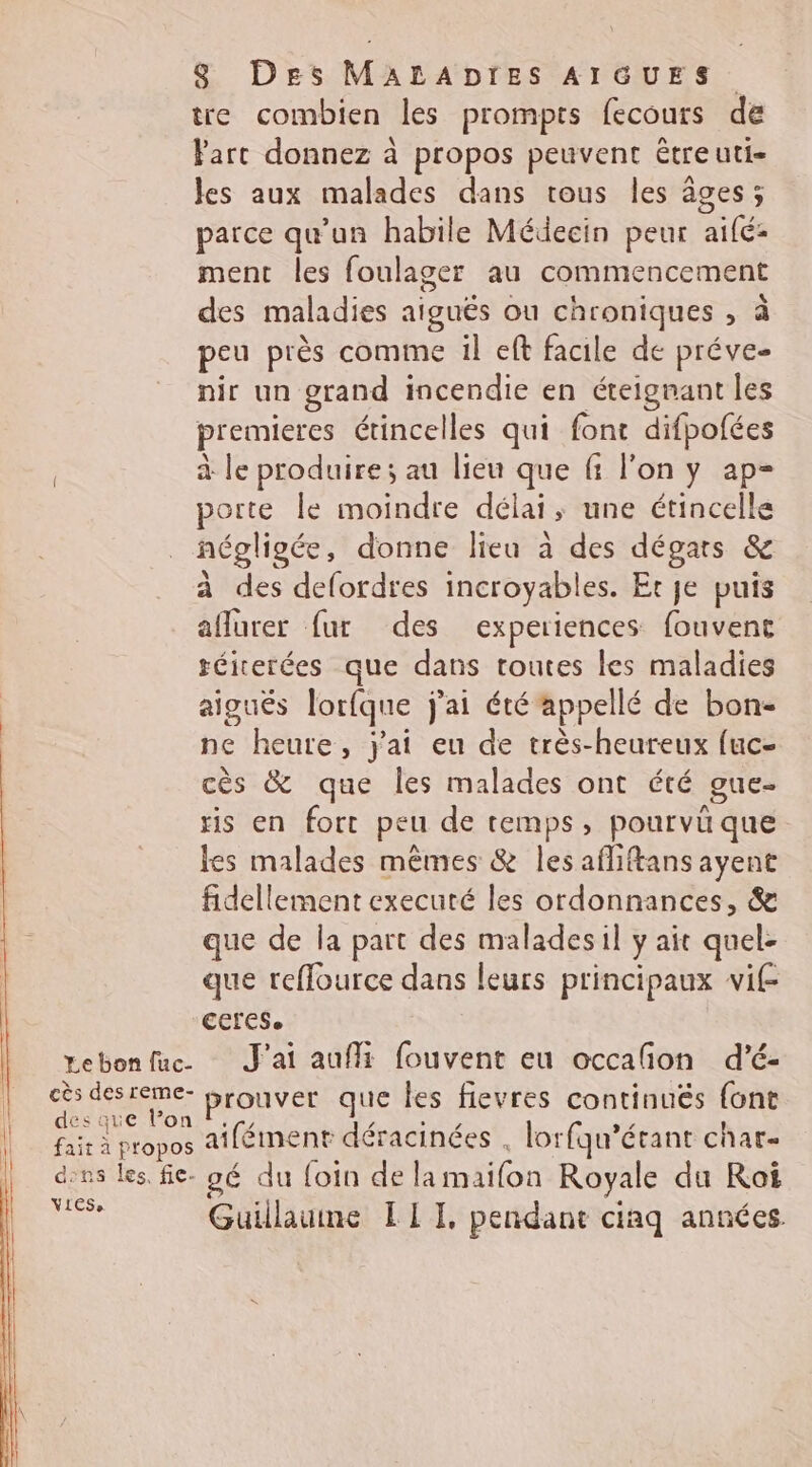 Le bon fuc- cès des reme- des que l’on fait à propos dns les, fic. VLeS 8 Des MALADIES AIGUES tre combien les prompts fecours de Yarc donnez à propos peuvent être uti- les aux malades dans tous les âges; parce qu'un habile Médecin peur aifé: ment les foulager au commencement des maladies aiguës ou chroniques , à peu près comme il eft facile de préve- nir un grand incendie en éteignant les premieres étincelles qui font difpofées à le produire; au lieu que fi l’on y ap- porte le moindre délai, une étincelle négligée, donne lieu à des dégats &amp; à des defordres incroyables. Et je puis affurer fur des experiences fouvent téiterées que dans toutes les maladies aigués lorfque j'ai été appellé de bon- ne heure, j'ai eu de très-heureux fuc- cès &amp; que les malades ont été gue- sis en fort peu de temps, pourvü que les malades mêmes &amp; les afliftans ayent fidellement executé les ordonnances, &amp; que de la part des maladesil y ait quel- que reffource dans leurs principaux vif ECfESe. J'ai auffi fouvent eu occafñon d’é- prouver que les fievres continués {ont aifément déracinées . lorfqu’étant char- 96 du foin de lamaifon Royale du Roi Guillaume LIT, pendant ciaq années.