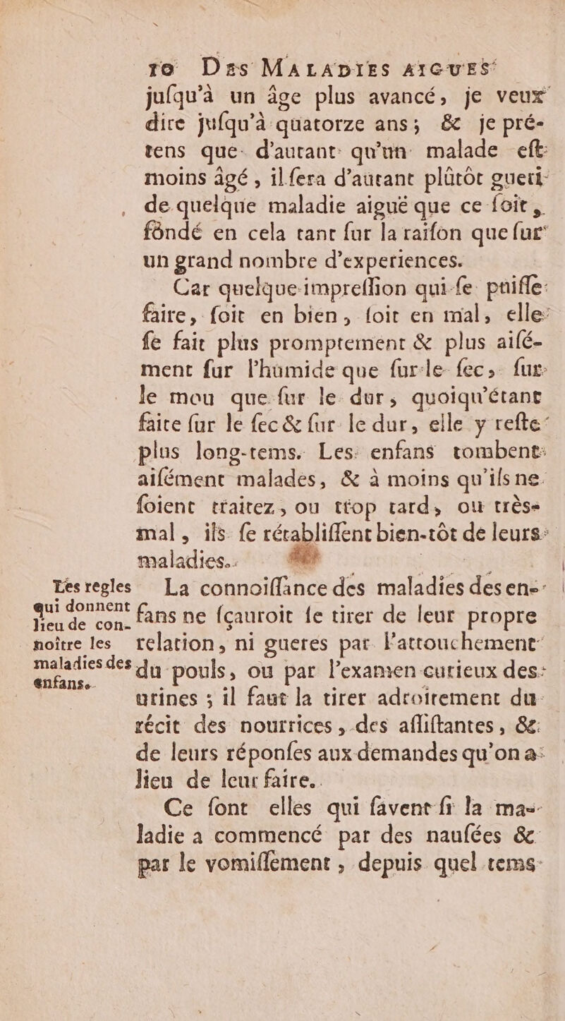 to Das MALADIES AIGUES jufqu'à un âge plus avancé, je veux dire jufqu’à quatorze ans; & je pré- tens que: d'autant: qu'un malade eft: moins agé , ilfera d'autant plûütôt gueri- de quelque maladie aiguë que ce foir, fôndé en cela tanc fur la raïfon que fur un grand nombre d’experiences. Car quelqueimpreffion qui fe pnifle: faire, foit en bien, {oit en mal, elle: fe fair plus promptemenr & plus aifé- ment fur l’hüumide que furle fec> fur le mou que fur le dur, quoiqu'étant faire fur le fec & fur le dur, elle y refte’ plus long-tems. Les: enfans tombent: aifément malades, & à moins qu'ilsne. foient traitez, ou ttop tard, où très- mal, ils {e récabliflent bien-tôt de leurs: maladies. . Fe LS | Lesregles La connoiflance des maladies desen-: qui donnent fans ne {çauroit fe tirer de leur propre noître les relation, ni gueres par. Fattouchement- puise du pouls, ou par l’examien curieux des: urines ; il faut la tirer adtoirement du: récit des nourrices , des afliftantes, &e: de leurs réponfes aux demandes qu’on a: Jieu de leur faire. Ce font elles qui favent fi la mas- Jadie à commencé par des naufées & par le vomiflement ; depuis quel tems-