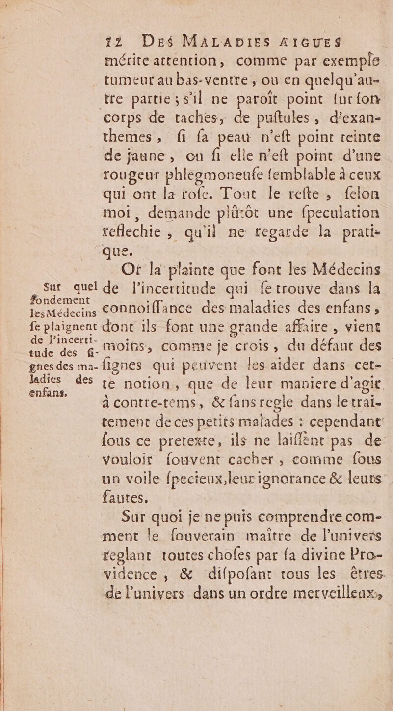 mérite attention, comme par exemple tumeur au bas-ventre , où en quelqu’au- tre partie; s’il ne paroït point {ur{on corps de taches, de puftules, d’exan- themes, fi fa peau n'eft point teinte de jaune, ou fi elle n’eft point d’une rougeur phleemoneufe {emblable à ceux qui ont la rofe. Tout le relte , felon moi, demande plütôt une fpeculation teflechie , qu'il ne regarde la prat que. Of la plainte que font les Médecins Sur quel de l'incertitude qui fetrouve dans la fondement ; 3 lesMédecins COnnoïiffance des maladies des enfans, fe plaignent dont ils font une grande affaire, vient SES moins, comme je crois, du défaut des gnes des ma-fignes qui petivent les aider dans cet- ss des te notion, que de leur maniere d'agx à contre-tems, & fansregle dans letrai- tement de ces petits malades : cependant: fous ce pretexte, ils ne laiffént pas de vouloir fouvent cacher , comme fous un voile fpecieux,leur ignorance & leurs. fautes. Sur quoi je ne puis comprendre com- ment le fouverain maître de l'univers replant toutes chofes par fa divine Pro- vidence , & difpofant tous les êtres. de l'univers dans un ordre merveilleux,