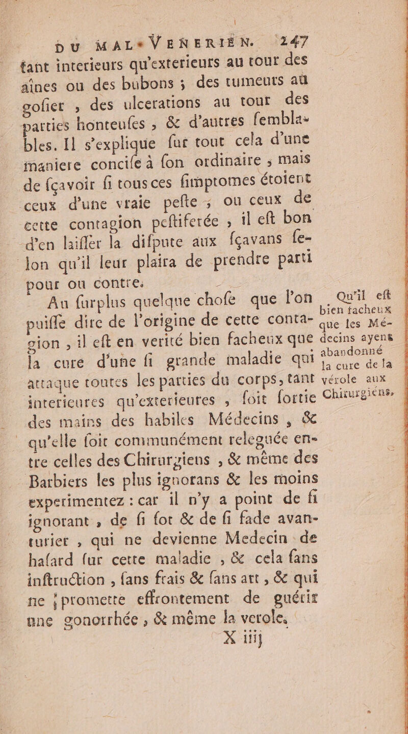 | bu MAL*VENERIEN. 247 tant interieurs qu'exterieurs au tour des aînes ou des bubons ; des tumeuts au gofier ; des ulcerations au tour des parties honteufes ; &amp; d'autres femblas bles. Il s'explique fur tout cela d’une maniere ut à fon ordinaire ; mais de {çavoir fi tous ces fimptomes étoient ceux d'une vraie pelle ; ou ceux de cette contagion peftiferée » il eft bon d'en laiflér la difpute aux fçavans {e- Jon qu'il leur plaira de prendre parti pour ou contre. D. An furplus quelque chofe que lon puiffe dire de l’origine de cette conta- gion , il eft en verité bien facheux que la cure d'une fi grande imaladie qui attaque toutes les parties du corps, tant interieures qu'exterieures ; {oit fortie des mains des habiles Médecins , &amp; _ qu’elle foit conmunément releguée en- tre celles des Chirurgziens , &amp; même des Barbiers les plus ignorans &amp; les moins experimentez : car il n'y à point de fi ignorant , de fi for &amp; de fi fade avan- eurier , qui ne devienne Medecin de hafard fur cette maladie , &amp; cela fans inftruétion , fans frais &amp; fans art , &amp; qui ne ipromette effrontement de guérir une gonorrhée ; &amp; même la verole, il. Qu'il ef bien tacheux decins ayens abandonné la cure de la vérole aux | Chiiuigiens |