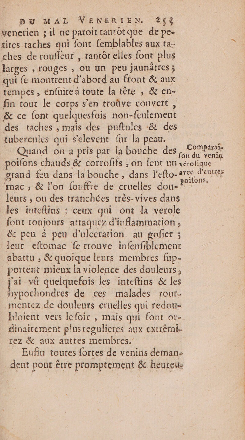 venerien ; il ne paroittantôtque de pe- ties taches qui font femblables aux ta- ches de roufleur , tantôr elles font plus larges , rouges , ou un peu jaunâtres ; qui fe montrent d’abord au front &amp; aux tempes , enfuitea toute la tête ; &amp; en- fin tout le corps s’en troûve couvert, &amp; ce font quelquesfois non-feulement des taches , mais des puftules -&amp; des tubercules qui s’elevent fur la peau. Quand on 2 pris par la bouche des poifons chauds &amp; corrofifs ; on fent un pu MAL VENERIEN. 2$3 Comparaï- léurs , ou des tranchées très- vives dans les inteflins : ceux qui ont la verole font toujours attaquez d’inflammation , &amp; peu à peu d’ulceration an gofier ; leur eflomac fe trouve infenfiblement abattu , &amp; quoique leurs membres fup- _portent mieux la violence des douleurs ; j'ai vü quelquefois les inteftins &amp; les hypochondres de ces malades rour- mentez de douleurs cruelles qui redou- bloient vers lefoir , mais qui font or- dinairement plusregulieres aux cxtrémis tez &amp; aux autres membres. Eufin toutes fortes de venins deman- dent pour être promptement &amp; heureue