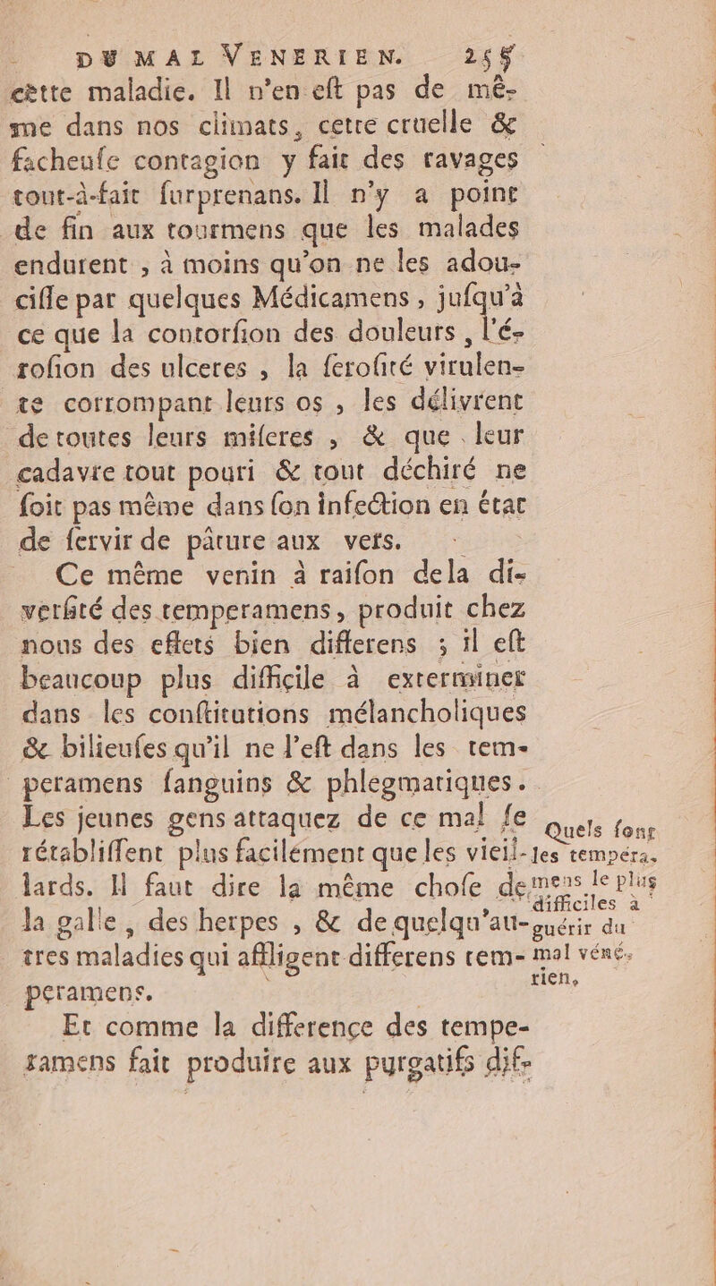 cètte maladie. Il n’en eft pas de mé- me dans nos climats, cetre cruelle &amp; facheufe contagion y fair des ravages tout-à-fait furprenans. Il n’y a point de fin aux tourmens que les malades endurent , à moins qu'on ne les adou- cifle par quelques Médicamens , jufqu’à ce que la contorfion des douleurs, l’é- rofon des ulceres , la ferofté virulen- te corrompant leurs os , les délivrent de toutes leurs miferes , &amp; que leur cadavie tout pouri &amp; tout déchiré ne foit pas même dans {on infection en état de fervir de parure aux vers. Ce même venin à raifon dela di- verfté des temperamens, produit chez nous des eflets bien diflerens 3 ïl eft beaucoup plus difficile à extermsiner dans les conftitutions mélancholiques &amp; bilieufes qu'il ne l’eft dans les tem- Les jeunes gens attaquez de ce mal fe $ tres maladies qui afligent differens tem peramens, | Er comme la difference des tempe- gamens fait produire aux pyroatifs dif-