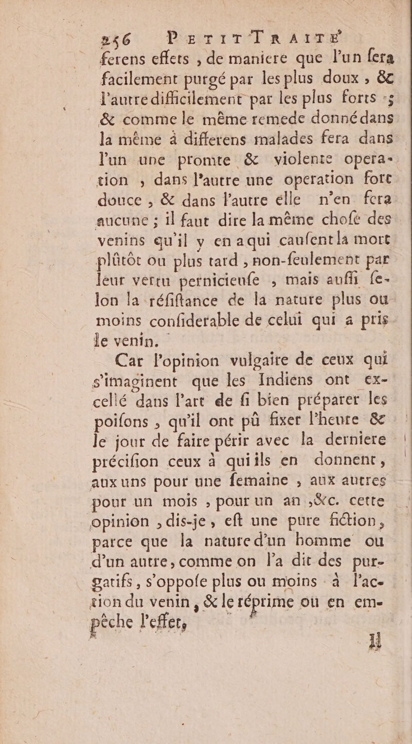 ferens effets , de maniere que l’un fera facilement purgé par lesplus doux , &amp;c l'autredifficilement par les plus forts :; &amp; comme le même remede donnédans la même à differens malades fera dans l'un une promte &amp; violente opera- tion ,; dans l’autre une operation fort douce , &amp; dans l'autre élle n’en fera aucune ; il faut dire la même chofé des venins qu'il y en aqui caufentla mort plûtôt ou plus tard , non-feulement par leur vertu pernicienfe ; mais aufli fe- lon la réfiftance de la nature plus ou moins confiderable de celui qui a pris le venin. Car l'opinion vulgaire de ceux qui s'imaginent que les Indiens ont ex- cellé dans l’art de fi bien préparer Îles poifons , qu'il ont pü fixer l'heure &amp; le jour de faire périr avec la derniere précifion ceux à quiils en donnent, aux uns pour une femaine ; aux autres pour un mois , pour un an ,%C. cette opinion , dis-je, eft une pure fiction, parce que la natured’un bomme ou d’un autre, comme on l’a dit des pur- gatifs, s’oppole plus ou moins à lac- tion du venin, &amp; le réprime où en em- pêche l'effet, E | il