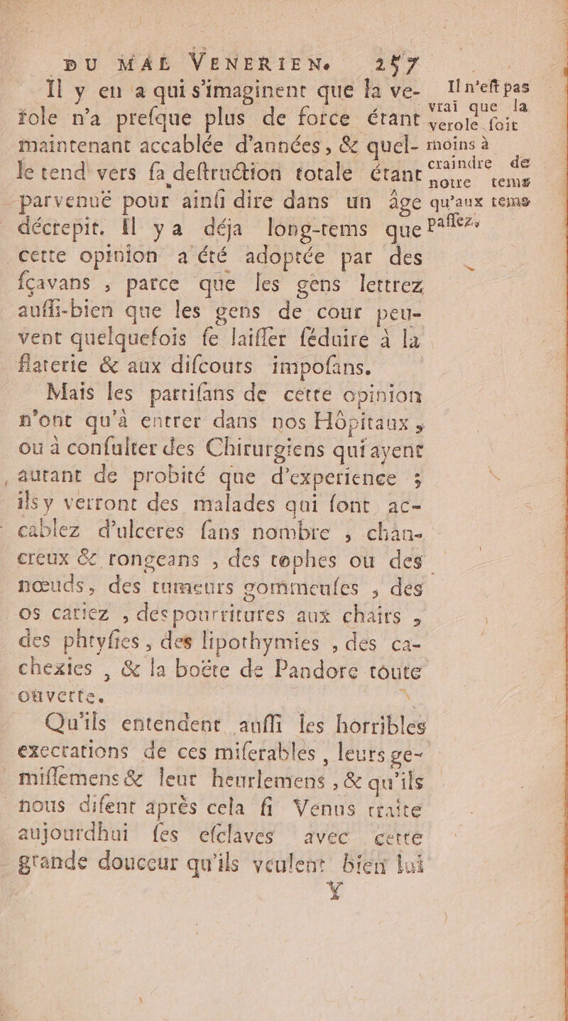 Il y en à quis’imaginent que fa ve- Iln'eftpas > OT l d Îg ae SR Vtai que la fole n’a prefque plus de force érant sci foi maintenant accablée d'années, &amp; quel- moins à he 2 à craindre de Je tend vers fa deftruction totale étant eme décrepit. El ya déja long-rems que P‘f cette opinion a été adoptée par des fçavans ; parce que les gens lettrez aufh-bien que les gens de cour peu- vent quelquefois fe laifler féduire à la flaterie &amp; aux difcours impofans. Mais les partifans de cette opinion n'ont qu'à entrer dans nos Hôpitaux où à confulter des Chirurgiens qui ayenr autant de probité que d'experience 3 2 creux &amp; rongeans , des tophes où des nœuds, des tumeurs gomimneufes ; dés des phtyfes , des lipothymies , des ca- chexies | &amp; la boëte de Pandore toute oùvette. 7 Qu'ils entendent aufli les horribles execrations de ces miferables , leurs ge- miflemens&amp; leur henrlemens ,&amp; qu'ils nous difent après cela fi Venus traite aujourdhui fes efclaves avec cette grande douceur qu'ils veulent biert lui Ÿ