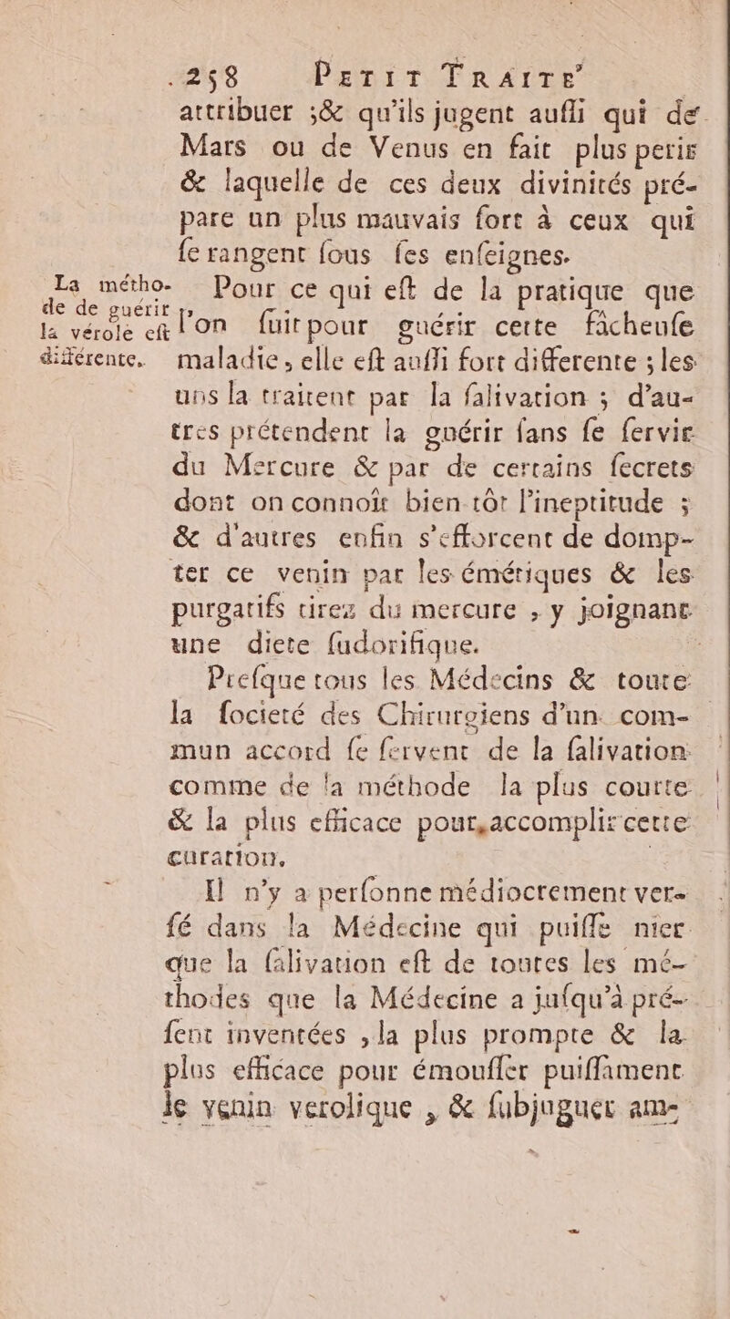 attribuer ;&amp; qu'ils jugent aufli qui de. Mars ou de Venus en fait plus peris &amp; laquelle de ces deux divinités pré- pare un plus mauvais fort à ceux qui {e rangent fous fes enfeignes. Fe api Pour ce qui eft de la pratique que la vérole RON fuitpour guérir cette ficheufe différente. maladie, elle eft auffi fort differente ; les uns la traitent par la falivation ; d’au- tres prétendent la guérir fans fe fervie du Msreure &amp; par de certains fecrets dont on connoï bien tôt l’ineptitude ; &amp; d'autres enfin s'efforcent de domp- ter ce venin par les émériques &amp; les purgarifs tirez du mercure , y joignant une diete fudorifique. ; Prefque tous les Médecins &amp; toure la focieté des Chirurgiens d’un com- mun accord fe fervent de la falivation: comme de la méthode la plus courte &amp; la plus efficace pour,accomplir cette curation. I n’y a perfonne médiocrement ver fé dans la Médecine qui puiffe nier que la Glivauon eft de toutes les mé- thodes que la Médecine a jufqu’à pré- fent inventées , la plus prompte &amp; la plus efficace pour émoufler puiffamenc le venin verolique , &amp; fubjuguer am-