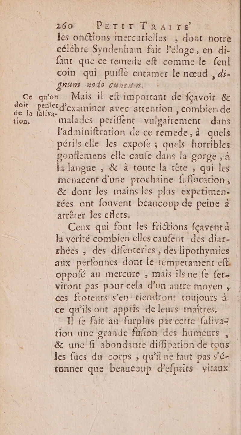 les onctions mercurielles , dont notre célébre Syndenham fair Péloge, en di- fant que ce remede eft comme le feul coin qui puifle entamer le nœud , ds- num n040 Cancun. doit tion, malades periflent vulgairement dans Padminiftration de ce remede,à quels périls elle les expofe ; quels horribles gonflemens elle caufe dans la gorge ,à ja langue , &amp; à route la tête ; qui les menacent d'une prochaine fuflocation ; &amp; dont les mains les plus expetimen- tées ont fouvent beaucoup de peine à arrêrer les eflets. Ceux qui font les fritions fçavent à la verité combien elles caufeut des diar- rhées , des difenteries , des lipothymies aux perfonnes dont le temperament eft, oppolé au mercure , mais ilsne {e fers viront pas pour cela d’un autre moyen , ces froteurs s’en tiendront roujours à ce qu'ils ont apptis de leurs maîtres. Il {e fait au farplus par cette {alivas tion une grande fufon des humeurs , &amp; une fi abondante diffibation de tous les facs du corps , qu’il ne faut pas s'é- tonner que beaucoup d'efprits vitaux