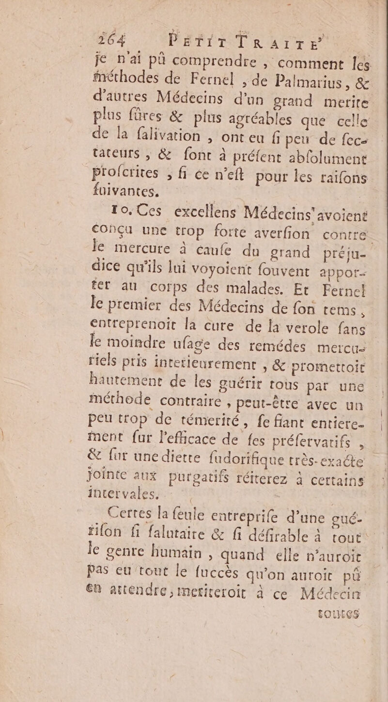je n'ai pû comprendre | comment les méthodes de Fernel , de Palmarius, &amp; d’autres Médecins d’un grand merite plus füres &amp; plus agréables que celle de la falivation , ont eu f peu de fec: tateurs ; &amp; font à préfent abfolument Prolcrites , fi ée n’eft pour les raifons füivantes, | To. Ces excellens Médecins'avoient Conçu une trop forte averfion contre. le mercure à caufe du grand préju- dice qu'ils lui voyoient fouvent appor- fer au corps des malades. Er Fernc! le premier des Médecins de fon tems €ntreprenoit la cure de la verole faos le moindre ufage des remédes mercus riels pris intetieuremenr ») &amp; promettoit hautement de les ouérir tous par une méthode contraire , peut-être avec un peu trop de témerité, fe fiant enticre- ment fur l'efiicace de fes préfervarifs &amp; fur unediette fudorifique très- exacte jointe aux purgatifs réiterez à certains inretvaless:. * Certes la feule entreprife d’une gué- filon fi falutaire &amp; fi défirable à tout Je genre humain , quand elle D'auroit Pas eu tout le fuccès qu'on auroic pu a attendre, meticeroit à ce Médecin | toutes