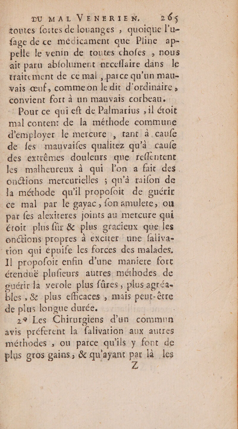 toutes foires de louanges ; quoique l’u- elle le venin de toutes chofes , nous ait paru abfolument neceflaire dans le traitement de ce mal , parce qu'un mau- vais œuf, commeon ledit d'ordinaire, convient fort à un mauvais corbeau. : Pour ce quieft de Palmarius , il étoit mal content de la méthode commune d'employer le mercure , rant à.caufe de fes mauvaifes qualitez qu'à caufe des extrêmes douleurs que reflentent onctions mercurielles ; qu’à raifon de la méthode qu'il propofoit de guérir ce mal par le gayac, fon amulere, ou par {es alexiteres joints au mercure qui étoir plus für &amp; plus gracieux que les enctions propres à exciter une faliva- tion qui épuile les forces des malades, 11 propofoic enfin d’une maniere fort étenduë plufieurs autres méthodes de ouérir la verole plus fûres ; plus agréa- bles , &amp; plus efficaces , mais peut-être de plus longue durée. _ 29 Les Chirurgiens d’un commun avis préferent la falivation aux autres méthodes ; ou parce qu'ils y font de plus gros gains, &amp; qu'ayant par là les Z