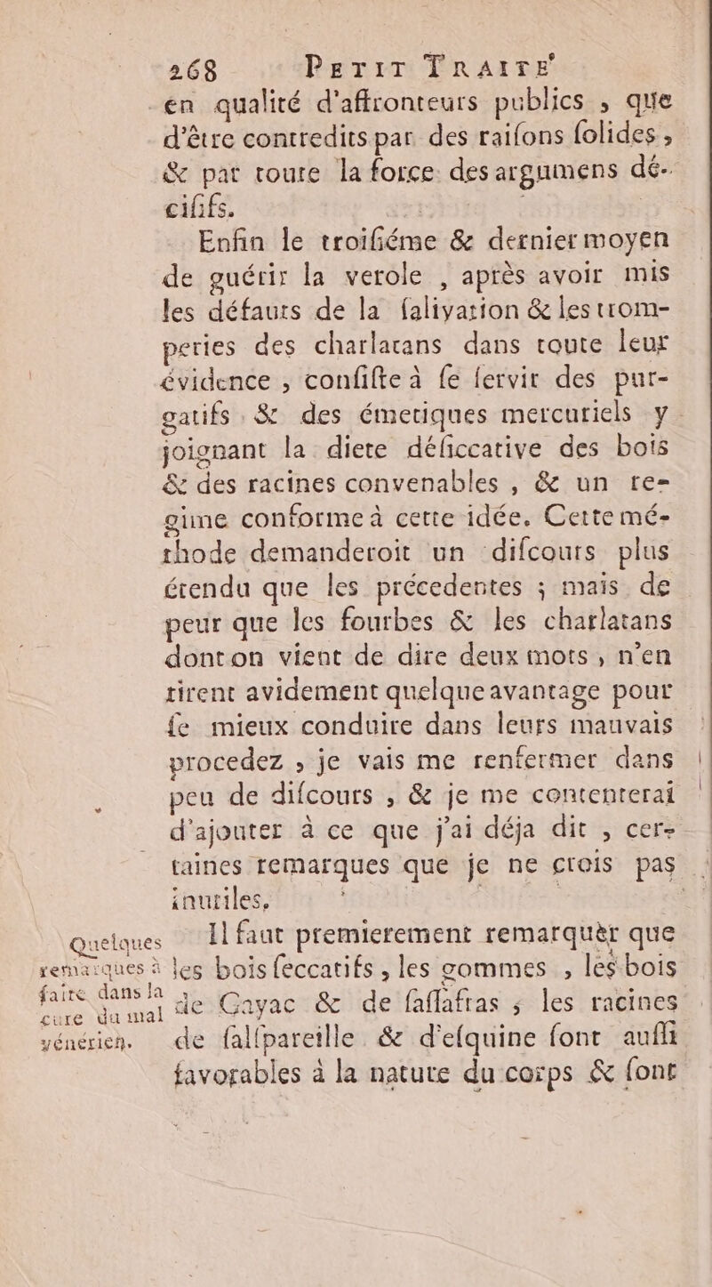 en qualité d'affronteurs publics , que d’être contredits par des raifons folides , &amp; pat toure la force. des argnmens dé. cififs. | Enfin le troifiéme &amp; dernier moyen de guérir la verole , après avoir mis les défauts de la falivarion &amp; les trom- peries des charlarans dans route leur évidence , confifte à fe fervir des pur- gatifs 8 des émetiques mercuriels y. joignant la diete déficcative des bois &amp; des racines convenables , &amp; un tre-= gime conforme à cette idée. Cette mé- thode demanderoit un difcours plus érendu que les précedentes ; maïs de peur que les fourbes &amp; les charlatans donton vient de dire deux mots, n’en tirent avidement quelqueavantage pour fe mieux conduire dans leurs mauvais procedez ; je vais me renfermer dans peu de difcours , &amp; je me contenterai d'ajouter à ce que j'ai déja dit , cer raines remarques que je ne crois pas . inuriles, | | NT Quelques Il faut premierement remarquèr que remaiques à les bois feccatifs , les gommes , les bois faire Cats de Gayac &amp; de faflafras ; les racines yéncrien. de falfpareille. &amp; d'efquine font aufli favorables à la natute du corps &amp; font