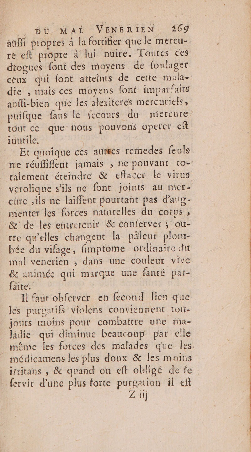 ani propres à la fortifier que le mercu- rè eft propre à lui nuire, Toutes ces drogues font des moyens de foulager ceux qui font atteints de cette mala-: die , niais ces moyens font imparfaits aufli-bien que les alexiteres mercuriels puifque fans le fecours du mercure tout ce que nous pouvons operer ft iriutile, Er quoique ces autres remedes feuls ne réufliflent jamais , ne pouvant to- raiement éteindre & effacer Le virus verolique s'ils ne font joints au mer- cure ,ils ne laiffent pourtant pas d'aug- menter les forces naturelles du corps , & de les entrerenir & conferver ; ou- tre qu’elles changent la pâleur plom- bée du vifage, fimptome ordinaire du mal venerien , dans une couleur vive | & animée qui marque une fanté par- fäte. F1 ut obferver en fecond lien que ls purgatifs violens conviennent tou- jours moins pour combattre une ma- Jadie qui diminue beaucoup par celle même les forces des malades que les. médicamens les plus doux & Îles moins irritans , & quand on cft obligé de fe fervir d’une plus forte purgation il ef Z ii