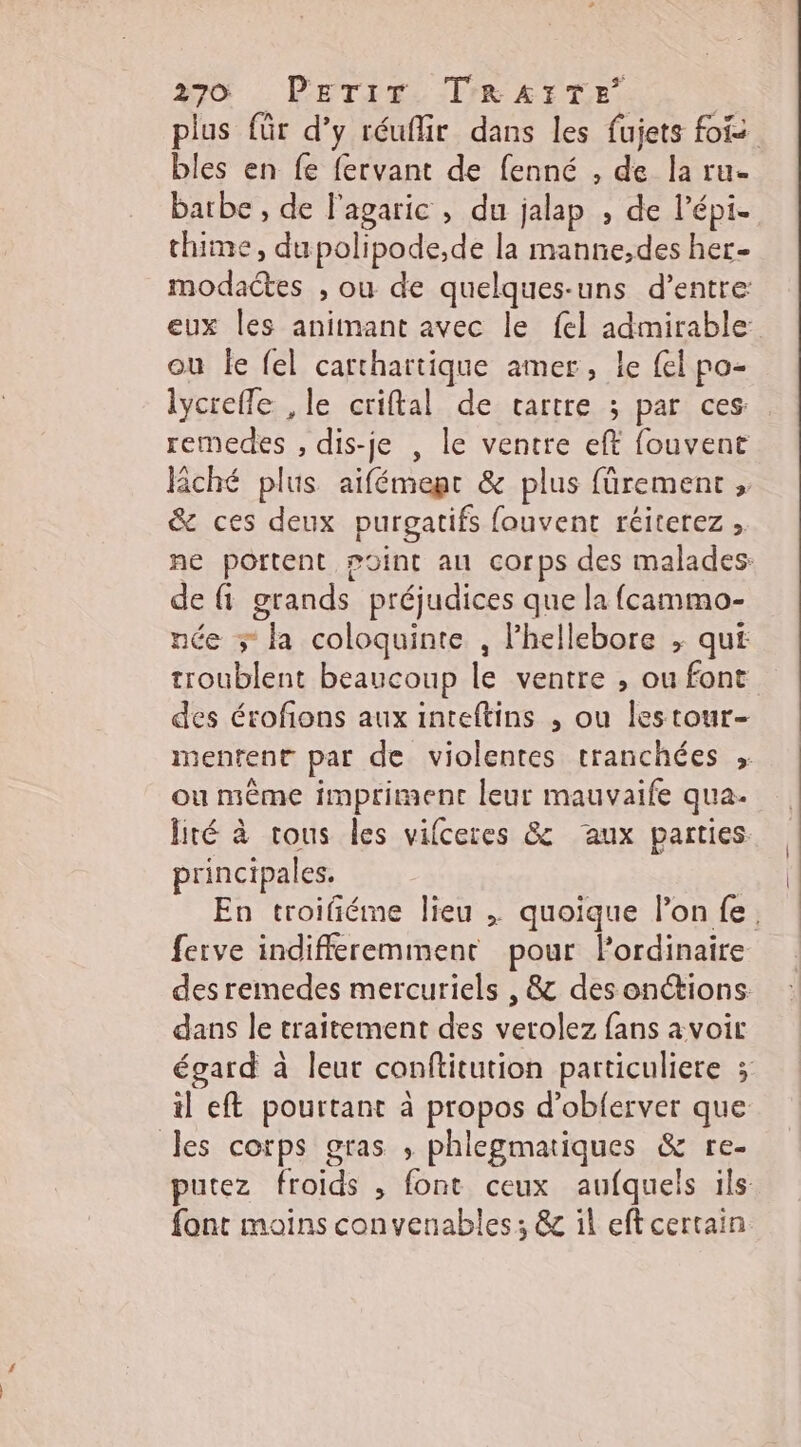 Aro PETir, ITrR EYE. plus für d’y réuflir dans les fujets fois bles en fe fervant de fenné , de la ru. barbe , de l'agaric , du jalap , de l’épi. thime, dupolipode,de la manne,des her- modaétes , ou de quelques-uns d’entre eux les animant avec le {el admirable ou le fel carthartique amer, le fel po- lycrefle ,le criftal de cartre ; par ces: remedes , dis-je , le ventre eft fouvent Rché plus aifémept &amp; plus fürement &amp; ces deux purgatifs fouvent réiterez , ne portent p0int au corps des malades: de fi grands préjudices que la fcammo- née ; la coloquinte , l’hellebore ; qui troublent beaucoup le ventre , ou font des érofions aux inteftins ,; ou lestour- menrent par de violentes tranchées ;. ou même impriment leur mauvaife qua. lité à tous les vifceres &amp; aux parties principales. En troifiéme lieu . quoique l’on fe. ferve indifferemment pour Pordinaire des remedes mercuriels , &amp; des onctions. dans le traitement des verolez fans avoir égard à leut conftitution particuliere ; il eft pourtant à propos d’obferver que les corps gras , phlegmatiques &amp; re- putez froids , font ceux aufquels ils: font moins convenables; &amp; il eft certain.