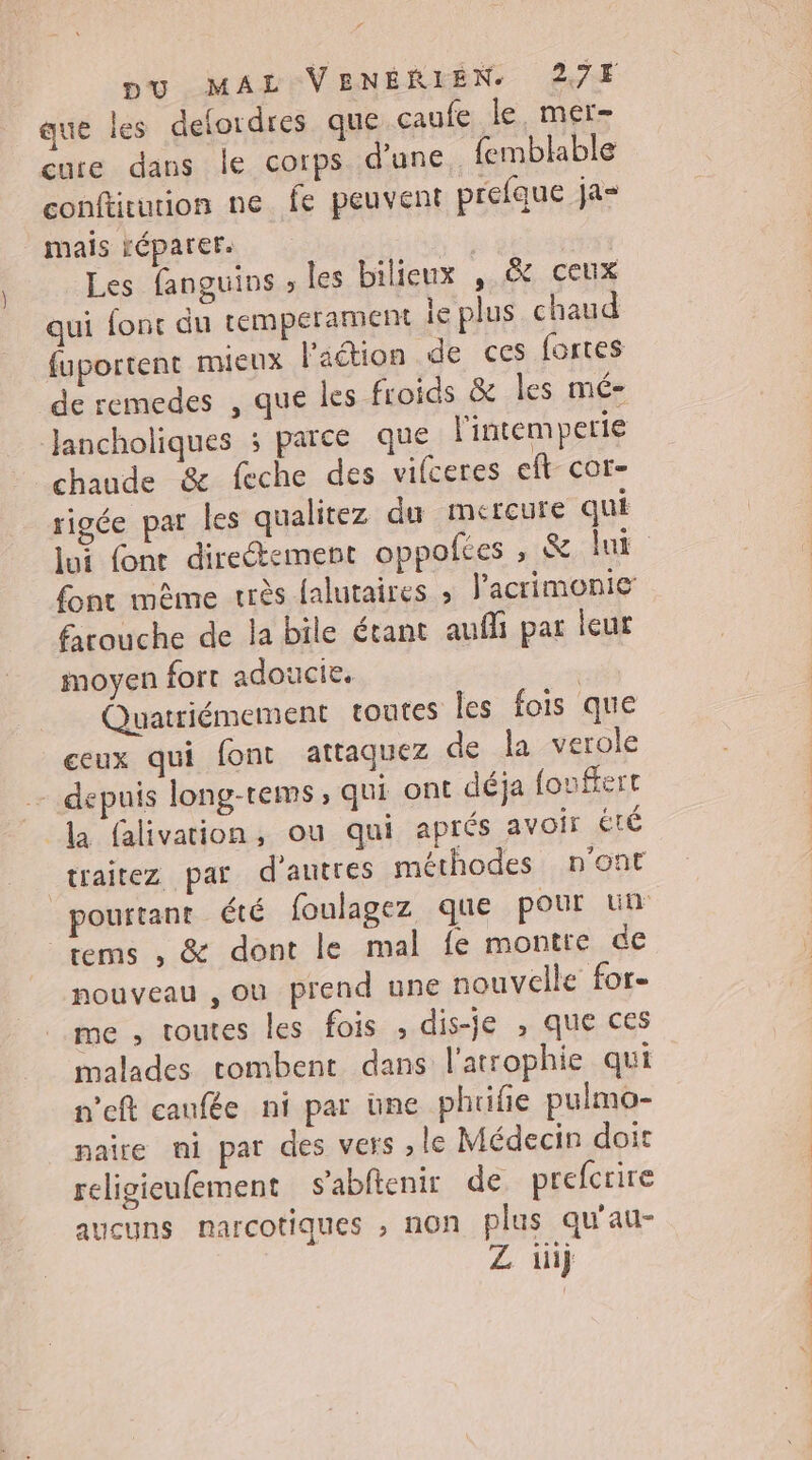 que les delordres que caufe le. mer- cure dans le corps d’une, femblable conftrurion ne fe peuvent prefque ja- mais FÉPATEr. Les fanguins , les bilieux , &amp; ceux qui font du tempérament le plus chaud fuportent mieux l'adtion de ces fortes de remedes , que les froids &amp; les mé- Jancholiques ; parce que l'intemperie chaude &amp; feche des vifceres ef cor- rigée par les qualitez du mercure qui font mème uès falutaires » lacrimonie farouche de la bile étant aufli par leur moyen fort adoucie. | Quatriémement toutes Îles fois que ceux qui font attaquez de la verole - depuis long-rems, qui ont déja (oufert la falivation, ou qui aprés avoir té traitez par d'autres méthodes n'ont tems , &amp; dont le mal fe montre de nouveau , ou prend une nouvelle for- me , toutes les fois , dis-je , que ces malades tombent dans l'atrophie qui n’eft caufée ni par üne phuiñe pulmo- naire ni par des vers , le Médecin doit religieufement s’abftenir de prefcrire aucuns narcotiques , non plus qu'au- Z üij