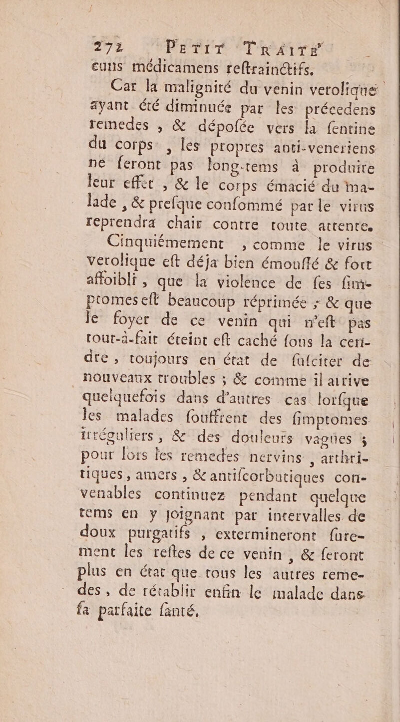2%3 PEeTiT TrRaire euns médicamens reftrainctifs. ayant té diminuée par les précedens remedes , & dépolée vers la fentine du corps. , les propres anti-veneriens ne feront pas long-tems à produite leur effer , & le corps émacié du ma- lade , & prefque confommé parle virus reprendra chair contre toute attente. Cinquiémement ;, comme le virus verolique eft déja bien émoufté & fout affoibli, que la violence de fes fime ptomes efl beaucoup réprimée ; & que le foyer de ce venin qui neft pas tout-d.fair éteint eft caché fons la ceri- die, toujours en état de fülciter de nouveaux troubles ; & comme il arrive quelquefois dans d’autres cas lorfque les malades fouffrent des fimptomes irréguliers, & des douleurs vagies % pour lors les remedes nervins , arthri- tiques , amers , & antifcorbutiques con- venables continuez pendant quelqu tems en y joignant par intervalles de doux purgatifs , extermineront f{üute- ment les retes de ce venin , & feront plus en état que trous les autres reme- fa parfaite fanté,