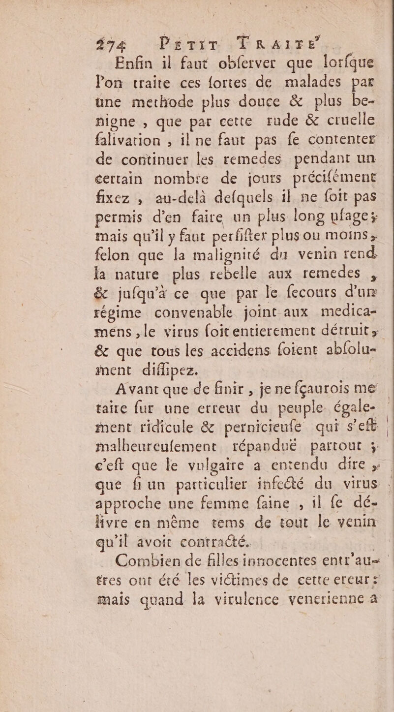 #74 PÉMITIVRALTE Se Enfin il faut obferver que lorfque lon traite ces fortes de malades par une methode plus douce &amp; plus be- higne , que par cette rude &amp; cruelle falivation , ilne faut pas fe contenter de continuer les remedes pendant un éertain nomb'e de jours précifément fixez ; au-delà defquels il ne foit pas permis d'en faire un plus long ufage; mais qu’il y faut perfifter plus ou moins; felon que la malignité du venin rend la nature plas rebelle aux remedes , &amp; jufqu'à ce que par le fecours d'un régime convenable joint aux medica- &amp; que tous les accidens foient abfolu- ment diflipez. taire fur une erreur du peuple égale- ment ridicule &amp; pernicieufe qui s’eft malheureufement répandué partout 3; approche une femme faine , il fe dé- hivre en même tems de tout le venin qu'il avoit contracté. tres ont été les viétimes de cette ereur: mais quand la virulence venerienne a