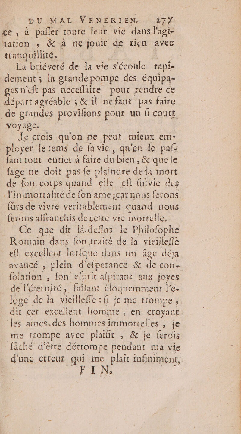 ce ,; à pañler toute leur vie dans Pagi- tation ,; &amp; à ne jouir de tien avec tranquillité, La briéveté de la vie s'écoule rapi- dement ; la grande pompe des équipa- ges n’eft pas neceflaire pour rendre ce départ agréable ; &amp; il nefaut pas faire de grandes provilions pour un fi court voyage. Je crois qu'on ne peut micux em- ployer le tems de fa vie, qu’en le paf: fant tout entier à faire du bien, &amp; que le fage ne doit pas {e plaindre dela mort de fon corps quand elle eft fuivie des limmorralité de fon ame: :car nous ferons fürs de vivre veritablement quand nous ferons affranchis de certe vie mortelle, Ce que dir A.deffus le Philofophe Romain dans fon traité de la viciileffe ef excellent lorique dans un âge déja avancé , plein d'efperance &amp; de con folation , fon elprit afpirant aux joyes de l'érernité , faïlant éloquemment lé: | loge de la vieilleffe : fi je me trompe ; dit cer excellent FR > En croyant les ames.des hommes immorttelles , je me trompe avec plaifir , &amp; je ferois fâché d’être détrompe pendant ma vie d'une erreur qui me plait infiniment, FIN. +2