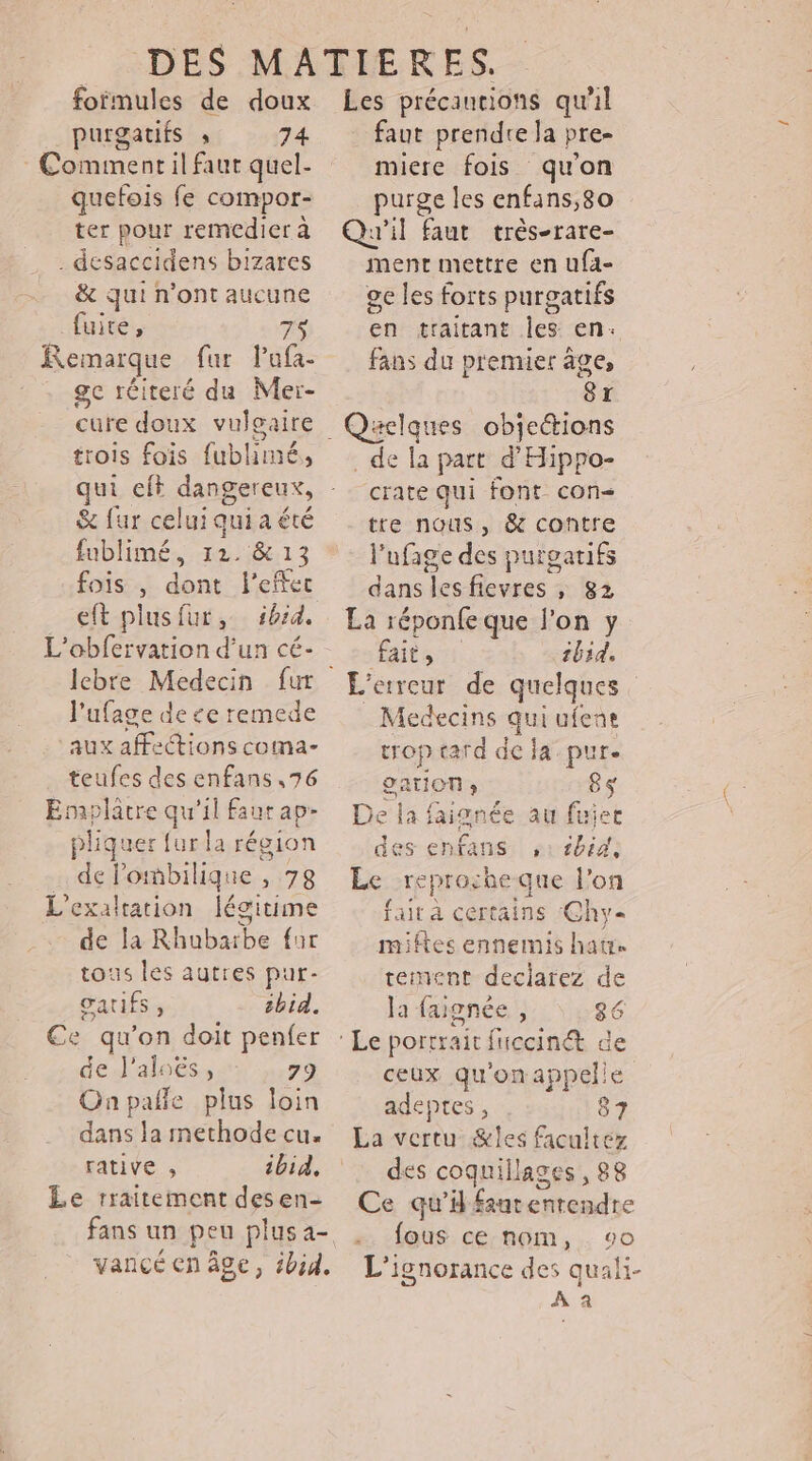 formules de doux _purgatifs » 74 Comment il faut quel- quefois fe compor- ter pour remcdier à . desaccidens bizares & qui n'ont aucune fuite, Remarque fur Pafa- ge réiteré du Mer- cure doux vulgaire qui cit dangereux, & fur celui qui a été fublimé, 12. & 13 fois , dont l'effet eft plusfur, bd. L'obfervation d'un cé- l’ufage de ce remede ‘aux affections coma- teufes des enfans ,76 Esaplatre qu'il faur ap- pliquer fur la région de lombilique , 78 L'exaltation légitime de la Rhubarbe fur tous les autres pur- gatifs, sbid. Ce qu’on doit penfer de l'aloës, ‘ 79 Onpañle plus loin dans la methode cu. rative , ibid, Le traitement desen- fans un peu plus a- Les précautions qu'il faut prendre la pre- micre fois qu'on purge les enfans,8o Qu'il faut très-rare- ment mettre en ufa- ge les forts purgatifs en traitant les en+ fans du premuer âge, 8x pe. eg va de la part d'Hippo crate qui font con tre nous, & contre l'ufage des purgatifs dans lesfievres , 82 La réponfe que l’on y fait, tbid. L'erreur de quelques Medecins qui ufene trop tard de la pur. gaTION » 8$ De la a faignée au fuier des enfans 11h44 Le reprocheque l'on fait à certains Chy- miftes ennemis hat tement declarez de la faignée , 86 ceux qu'on appelle adeptes , 87 La vertu &les facuitez des coquillages, 88 Ce qui AE LE fous ce nom, vo L’ignorance des quali- 4 a