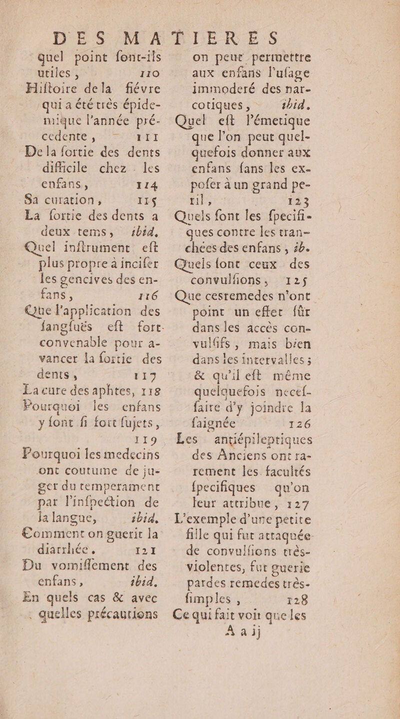 quel point font-ils utiles , 110 Hiftoire dela fiévre qui a été très épide- rique l’année pré- codente , #fI De la fortie des dents difficile chez les enfans, 114 Sa curation, IIS La fortie des dents à deux tems, 1btd, Quel inftrument eft plus propre à incifer les gencives des en- fans, 116 Que lPapplication des convenable pour a- vancer la fortie des dents , 117 La cure des aphtes, 118 Pourquoi les enfans y fonc fi fort fujets, 119 Pourquoi les medecins ont coutume de ju- get du temperament par linfpection de ja langue, ibid, : €omment on guerit la diarrhée, tar Du vomiflement des enfans, ibid, En quels cas &amp; avec . quelles précautions on peut permettre aux enfans l'ufage immoderé des nar- cotiques , tbid, Quel eft Pémerique que l’on peut quel- quefois donner aux enfans fans les ex- pofer à un grand pe- til, 123 Quels font les fpecifi- ques contre les tran- chees des enfans , 52. Queis {ont ceux des convulfions,s 125$ Que cesremedes n'ont point un effet für dans les accès con- vulffs, mais bien dans les intervalles ; &amp; qu'il eft même quelquefois necef- faire d'y joindre la faignée 126 Les antiépileptiques des Anciens ont ra- rement les. facultés {pecifiques qu'on eur attribue, 127 L'exemple d’ure petite fille qui fur attaquée. de convulfions très- violentes, fur guerie pardes remedes très- fimples , 128 Ce qui fait voir quicles À aij