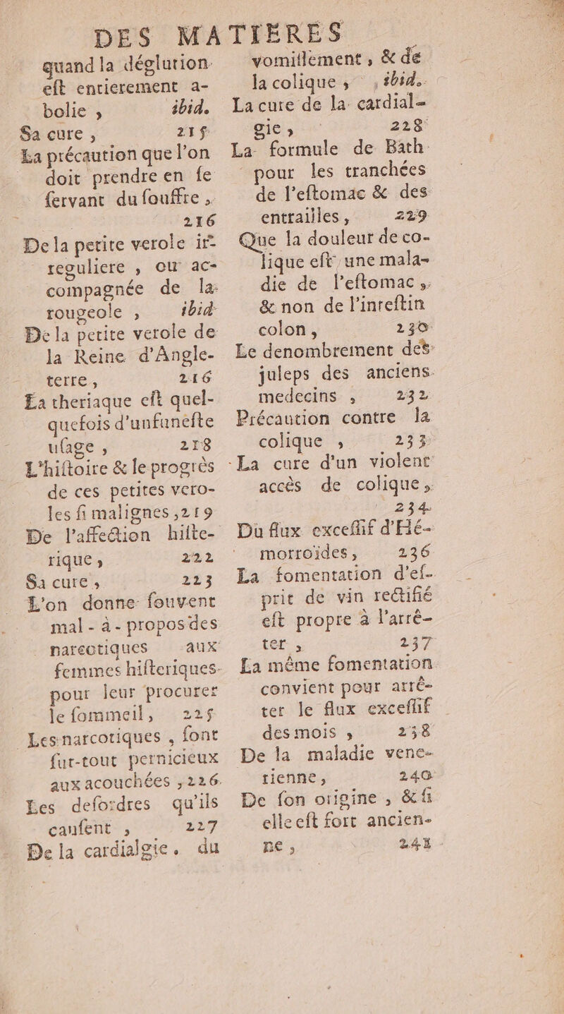 guand la déglution eft entierement a- bolie ;, ibid. Sa cure, 21$ La précaution que l'on doit prendre en fe {ervant du fouffre . me 216 De la petite verole ir reguliere ; ou ac- ibid: rougeole ;, la Reine d’Angle- teire. 216 Ea theriaque eft quel- quefois d'unfanefte u{age , 218 L'hiftoire &amp; le progrès de ces petites vero- les fi malignes ,219 De l’affedion hiite- rique ; 222 Sa cure ; 223 L'on donne fouvent mal - à- propos des nareotiques femmes hifteriques. pour leur procurer le fommeil, 225$ Les narcotiques , font fur-tout pernicieux Les defordres qu’ils canfent ; 229 De la cardialgie. du vomitlement , &amp; de la colique ; sbsd.. La cure de la cardial- gies 228 La formule de Bath pour les tranchées de l’eftomae &amp; des entrailles, 229 Que la douleur de co- lique eft une mala- die de l'eftomac,: &amp; non de l'inreftin colon, 230: Le denombrement de juleps des anciens medecins ;, 232 Précaution contre Îa colique ; 233 accès de colique, ‘234 Du Aux excefif d'Hé- morroides , 136 La fomentation d’ef. prit de vin rectifié eft propre à larré- ter , 237 La même fomentation convient pour arré- ter le flux exceflif des mois » 258 De la maladie vene- tienne, 240 De fon origine , &amp;f elleeft fort ancien- Re ; 24E -