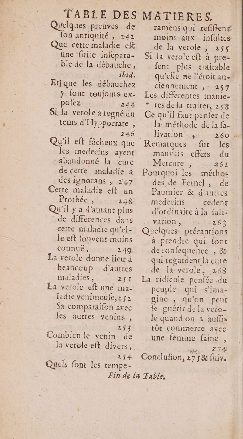 Quelques preuves de {on antiquité , 242 Que cette maladie eft une ‘fuite infepara- ble de la débauche, ibid. Etique Jes débauchez y font toujours ex- pofez 244 Si. Ja verole a regné du tems d'Hyppocrate , 24.6 abandonné Ia cure de cette maladie à des ignorans | 247 Cette maladie eft un Prothée , 1248 Qu'il y a d'autant plus de differences dans cette maladie qu’el- le eft fouvent moins connué, 249. La verole donne lieu à beaucoup d’autres maladies, 2$I La verole eft une ma- Jadic venimeufe, 2 ÿ2 Sa comparaifon avec les autres venins , . 253 Combien le venin de à 2$4 Quels font les rempe- ramens qui refifiené moins aux infultes de Ja verole, 255$ Si la verolc eft à pre- - feni plas trairable qu’elle ne l’éroit an- ciennement ,- 257 Les differentes manie- * res dela traiter, 258 Ce qu’il faut penfer de la: méthode de la fa- livation ,, 260 Remarques fur les mauvais cffets du Mercure , 261 Pourquoi les métho: des de Fernel, de Paumier &amp; d’autres medecins cedent d'ordinaire à la fali- vation, 263 Quelques précaurions à prendre qui font deconfequence , &amp; qui regardent la cure de la verole, 268 La ridicule penfée .du peuple qui-s'ima- gine , qu'on peut fe guérir de la vero- Je quandon a auf: tÔt cuminerce avec une femme faine , NME Conclufion, 27 5 &amp; fuiv,