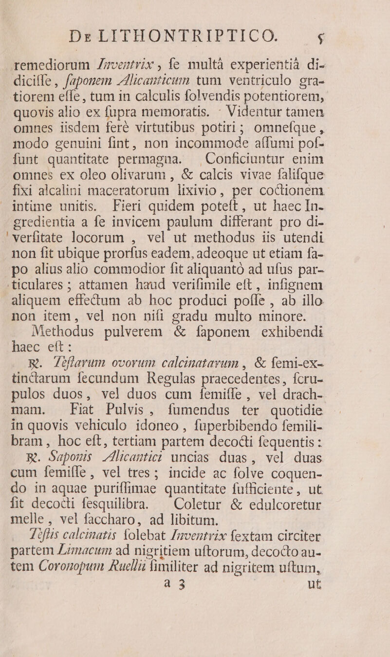 remediorum Zzvertrix , íe multà experientià di- dicilfe , fapomem Jicanticimm tum. ventriculo gra- tiorem elfe, tum in calculis folvendis potentiorem, quovis alio ex fupra memoratis. : Videntur tamen omnes iisdem feré virtutibus potiri; omnefque, modo genuini fint, non incommode a(fumi pof- funt quantitate permagna. | Conficiuntur enim omnes ex oleo olivarum , &amp; calcis vivae falique fixi alcalini maceratorum lixivio, per coctionem intime unitis. Fieri quidem poteft, ut haec In- gredientia a fe invicem paulum differant pro di- 'vwerfitate locorum , vel ut methodus iis utendi non fit ubique prorfus eadem, adeoque ut etiam fa- po alius alio commodior fit aliquantó ad ufus par- .ticulares ; attamen haud verifimile elt, infignem aliquem effedum ab hoc produci pofle , ab illo non item, vel non nifi gradu multo minore. Methodus pulverem &amp; faponem exhibendi haec eit: m. Jéflavum ovorum calcinatavum , &amp; femi-ex- tinctarum fecundum Regulas praecedentes, fcru- pulos duos, vel duos cum f[emifle , vel drach- mam. Fiat Pulvis, [fumendus ter quotidie in quovis vehiculo idoneo, fuperbibendo femili- bram, hoc eft, tertiam partem decocti fequentis : Rm. Sapoms licantic: uncias duas, vel duas cum femifle, vel tres; incide ac folve coquen- do in aquae puriffimae quantitate fufficiente , ut fit decodi fesquilibra. ^ Coletur &amp; edulcoretur melle, vel faccharo, ad libitum. Joflis calcinatis Xolebat mventvix fextam circiter partem Lzmacum ad nigritiem uftorum, decocto au- tem Coronopum Ruellü fimiliter ad nigritem uftum, a 3 ut