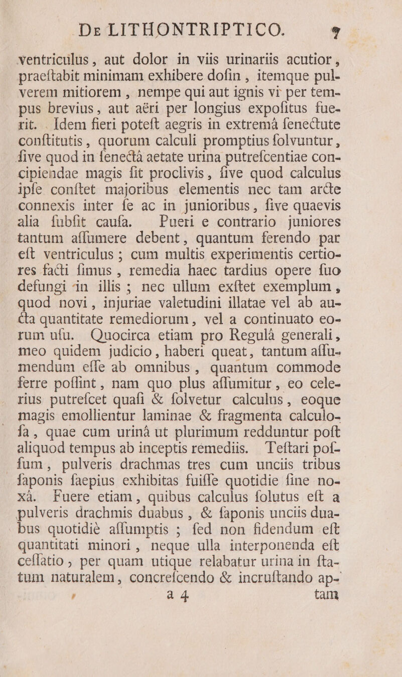 ventriculus, aut dolor in viis urinariis acutior , praeftabit minimam exhibere dofin , itemque pul- verem mitiorem , nempe qui aut ignis vi per tem- pus brevius, aut aéri per longius expofitus fue- rit. . Idem fieri poteft aegris in extremà fenectute conftitutis, quorum calculi promptius folvuntur , five quod in fenectà aetate urina putrefcentiae con- cipiendae magis fit proclivis, five quod calculus ipfe conftet majoribus elementis nec tam arde connexis inter fe ac in junioribus, five quaevis alia fubfit caufa. ^ Pueri e contrario juniores tantum affumere debent, quantum ferendo par eft ventriculus ; cum multis experimentis certio- res facti fimus , remedia haec tardius opere fuo defungi in illis ; nec ullum exítet exemplum , quod novi, injuriae valetudini illatae vel ab au- &amp;a quantitate remediorum, vel a continuato eo- rum ufu. Quocirca etiam pro Regulà generali, meo quidem judicio, haberi queat, tantum aflu- mendum effe ab omnibus, quantum commode ferre poílint, nam quo plus affumitur, eo cele- rius putrefcet quafi &amp; folvetur calculus, eoque magis emollientur laminae &amp; fragmenta calculo- ía, quae cum urinà ut plurimum redduntur poft aliquod tempus ab inceptis remediis. Teftari poí- ium, pulveris drachmas tres cum unciis tribus laponis faepius exhibitas fuiffe quotidie fine no- xà. Fuere etiam , quibus calculus folutus eft a pulveris drachmis duabus , &amp; faponis unciis dua- bus quotidié affumptis ; fed non fidendum ett quantitati minori, neque ulla interponenda eft ceflatio, per quam utique relabatur urina in fta- tum naturalem , concrefcendo &amp; incruftando ap-' D a 4 tam