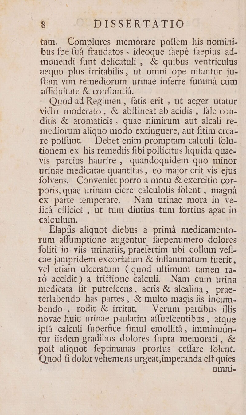 tam. Complures memorare poflem his nomini- bus fpe fuà fraudatos . ideoque faepe faepius ad- monendi funt delicatuli , &amp; quibus ventriculus aequo plus irritabilis , ut omni ope nitantur ju- ftam vim remediorum urinae inferre fummá cum alliduitate &amp; conftantià. Quod ad Regimen , fatis erit , ut aeger utatur victu moderato, &amp; abfítineat ab acidis , fale con- ditis &amp; aromaticis , quae nimirum aut alcali re- mediorum aliquo modo extinguere, aut fitim crea- re poffunt. — Debet enim promptam calculi folu- tionem ex his remediis fibi pollicitus liquida quae- vis parcius haurire ,. quandoquidem quo minor urinae medicatae quantitas, eo major erit vis ejus Íolvens. Conveniet porro a motu &amp;. exercitio cor- poris, quae urinam ciere calculofis folent , magnà ex parte temperare. Nam urinae mora in ve- ficà efficiet , ut tum diutius tum fortius agat in calculum. Elapfis aliquot diebus a primà medicamento- rum aílumptione augentur faepenumero dolores foliti in. viis urinariis, praefertim ubi collum vefi- cae jampridem excoriatum &amp; inflammatum fuerit, vel etiam ulceratum (quod ultimum tamen ra- rO accidit) a frictione calculi. Nam cum urina medicata fit putrefcens, acris &amp; alcalina, prae- terlabendo has partes, &amp; multo magis iis incum- bendo , rodit &amp; irritat. — Verum partibus illis novae huic urinae paulatim affuefcentibus, atque ipfà calculi fuperfice fimul emollità, imminuun- tur iisdem gradibus dolores fupra memorati , &amp; poft aliquot feptimanas prorfus ceffare folent. Quod fi dolor vehemens urgeat,imperanda eft quies omni-