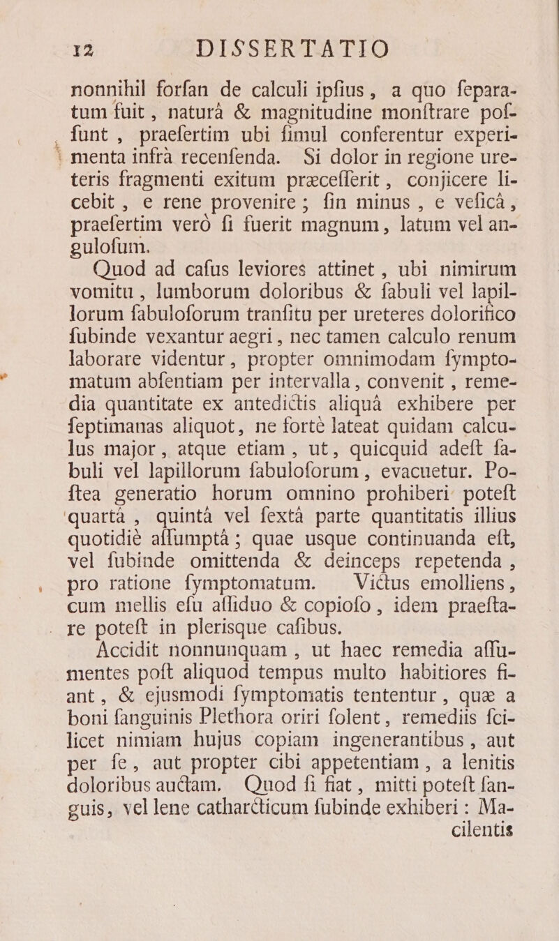 —ÀÀ nonnihil forfan de calculi ipfius, a quo fepara- tum fuit, naturà & magnitudine monítrare pof- funt , praefertim ubi fimul conferentur experi- menta infra recenfenda. Si dolor in regione ure- teris fragmenti exitum prazceílerit , conjicere li- cebit , e rene provenire ; fin minus , e veficà, praefertim veró fi fuerit magnum, latum vel an- gulofum. Quod ad cafus leviores attinet , ubi nimirum vomitu , lumborum doloribus & fabuli vel lapil- lorum fabuloforum tranfitu per ureteres dolorifico fubinde vexantur aegri , nec tamen calculo renum laborare videntur, propter omnimodam fympto- matum abfentiam per intervalla, convenit , reme- dia quantitate ex antediclis aliquà exhibere per feptimanas aliquot, ne forté lateat quidam calcu- buli vel lapillorum fabuloforum , evacuetur. Po- ftea generatio horum omnino prohiberi. poteft quotidié affumptáà ; quae usque continuanda eft, vel fubinde omittenda & deinceps repetenda, pro ratione fymptomatum. Victus emolliens, cum mniellis efu affiduo & copiofo , idem praefta- Accidit nonnunquam , ut haec remedia affu- mentes poft aliquod tempus multo habitiores fi- ant, & ejusmodi fymptomatis tententur, qua a boni fanguinis Plethora oriri folent, remediis fci- licet nimiam hujus copiam ingenerantibus , aut per fe, aut propter cibi appetentiam , a lenitis doloribus audiam. Quod fi fiat, mitti poteft fan- guis, vel lene catharcticum fubinde exhiberi : Ma- cilentis