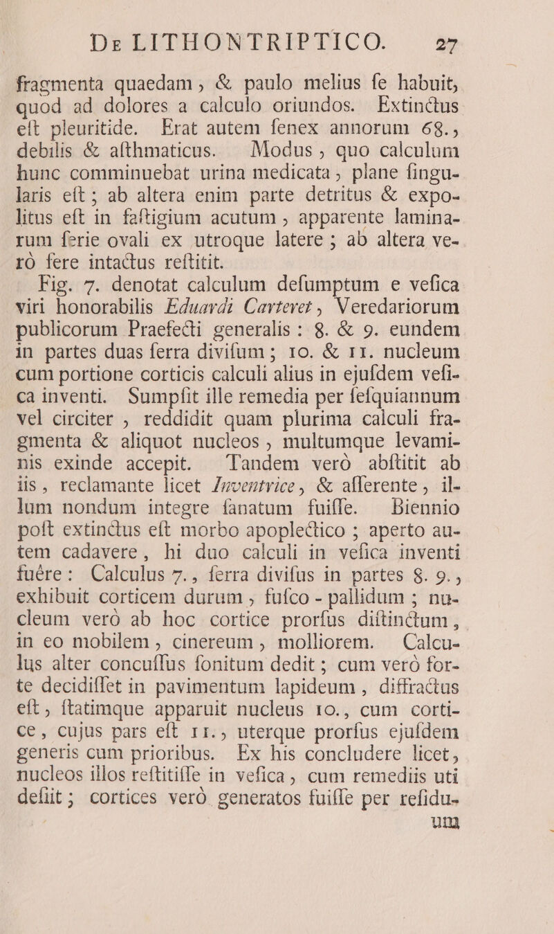 fragmenta quaedam ; &amp; paulo melius fe habuit, quod ad dolores a calculo oriundos. Extinctus elt pleuritide. Erat autem fenex annorum 68.; debilis &amp; afthmaticus. — Modus ; quo calculum hunc comminuebat urina medicata ; plane fingu- laris eít ; ab altera enim parte detritus &amp; expo- litus eft in faftigium acutum ; apparente lamina- rum ferie ovali ex utroque latere ; ab altera ve- rÓ fere intactus retlitit. Fig. 7. denotat calculum defumptum e vefica viri honorabilis Eduavdz Cavtere? , Veredariorum publicorum Praefecti generalis : 8. &amp; 9. eundem in partes duas ferra divifum ; 10. &amp; 11. nucleum cum portione corticis calculi alius in ejufdem vefi- ca inventi. Sumpfit ille remedia per feíquiannum vel circiter ; reddidit quam plurima calculi fra- gmenta &amp; aliquot nucleos ; multumque levami- nis exinde accepit. Tandem veró abflitit ab iis, reclamante licet /mveztvice, &amp; aflerente, il- lum nondum integre fanatum fui(íle. ^ biennio polt extinctus eft morbo apoplectico ; aperto au- tem cadavere, hi duo calculi in vefica inventi fuére: Calculus 7., ferra divifus in partes $8. 9., exhibuit corticem durum , fufco - pallidum ; nu- cleum veró ab hoc cortice prorfus diítindum ,. in eo mobilem , cinereum , molliorem. — Calcu- lus alter concuffus fonitum dedit ; cum veró for- te decidiffet in pavimentum lapideum, diffractus eft, ftatimque apparuit nucleus 10., cum corti- ce, cujus pars eft r1., uterque prorfus ejufdem generis cum prioribus. Ex his concludere licet, nucleos illos reftitifle in vefica, cum remediis uti defit ; cortices veró. generatos fuiffe per refidu- ui