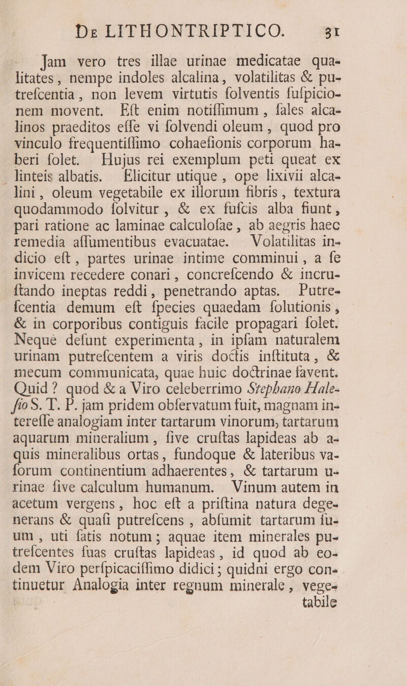 Jam vero tres illae urinae medicatae qua- litates, nempe indoles alcalina, volatilitas &amp; pu- trefcentia, non levem virtutis folventis fufpicio- nem movent. Eít enim notiffimum , fales alca- linos praeditos effe vi folvendi oleum , quod pro vinculo frequentiflimo cohaefionis corporum ha- beri folet. — Hujus rei exemplum peti queat ex linteis albatis. — Elicitur utique , ope lixivii alca- lini, oleum vegetabile ex illorum fibris, textura quodammodo [folvitur , &amp; ex fufcis alba fiunt , pari ratione ac laminae calculofae , ab aegris haec remedia affumentibus evacuatae. ^ Volatilitas in- dicio eft, partes urinae intime comminui, a fe invicem recedere conari , concrefcendo &amp; incru- ftando ineptas reddi, penetrando aptas. Putre- Ícentia demum eft fpecies quaedam folutionis , &amp; in corporibus contiguis facile propagari folet. Neque defunt experimenta, in ipfam naturalem urinam putrefcentem a viris doctis inítituta, &amp; mecum communicata, quae huic doctrinae favent. Quid ? quod &amp; a Viro celeberrimo Srepbano Hale- fio 5. T. P. jam pridem obfervatum fuit, magnam in- tereíle analogiam inter tartarum vinorum, tartarum aquarum mineralium , five cruftas lapideas ab a- quis mineralibus ortas, fundoque &amp; lateribus va- lorum continentium adhaerentes, &amp; tartarum u- rinae five calculum humanum. — Vinum autem in acetum vergens, hoc eft a priftina natura dege- nerans &amp; quaíi putrefícens , abfumit tartarum 1u- um , uti fatis notum ; aquae item minerales pu- trefcentes fuas cruítas lapideas, id quod ab eo- dem Viro perfpicaciffimo didici ; quidni ergo con- tinuetur Analogia inter regnum minerale, vege- | tabile