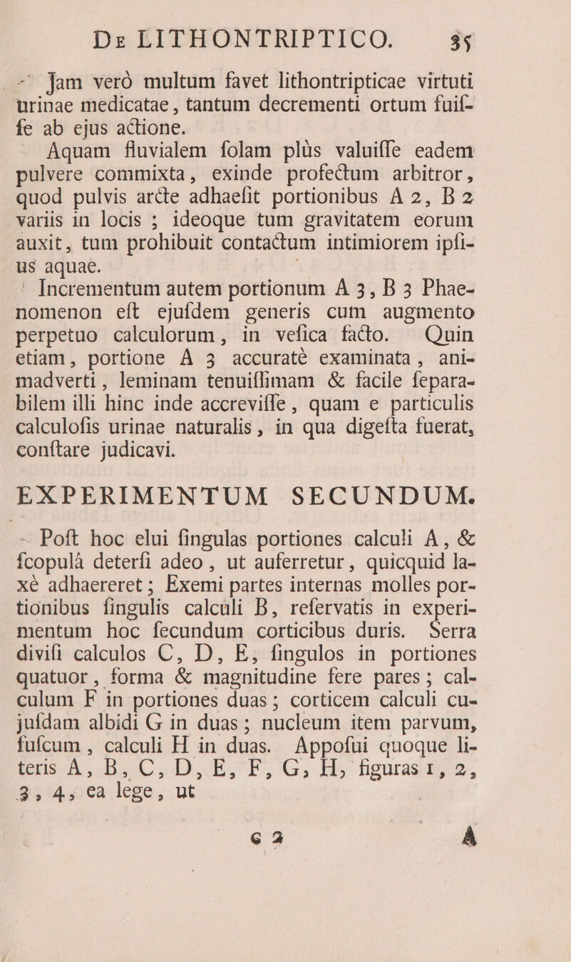 — jam veró multum favet lithontripticae virtuti urinae medicatae , tantum decrementi ortum fuií- fe ab ejus actione. Aquam fluvialem folam plüs valuiffe eadem pulvere commixta, exinde profectum arbitror, quod pulvis arcte adhaefit portionibus A 2, B 2 variis in locis ; ideoque tum gravitatem eorum auxit, tum prohibuit contactum intimiorem ipfi- us aquae. - Incrementum autem portionum À 3, B 3 Phae- nomenon eít ejufdem generis cum augmento perpetuo calculorum, in vefica facto. Quin etiam, portione À 3 accuraté examinata, ani- madverti , leminam tenuiflimam &amp; facile fepara- bilem illi hinc inde accrevitle, quam e particulis calculofis urinae naturalis , in qua digefta fuerat, conftare judicavi. EXPERIMENTUM SECUNDUM. - Poft hoc elui fingulas portiones calculi A, &amp; Ícopulà deterfi adeo , ut auferretur, quicquid la- xé adhaereret ; Exemi partes internas molles por- tionibus fingulis calculi B, refervatis in experi- mentum hoc fecundum corticibus duris. ura divifi calculos C, D, E, fingulos in portiones quatuor, forma &amp; magnitudine fere pares; cal- culum F in portiones duas ; corticem calculi cu- juídam albidi G in duas ; nucleum item parvum, fufcum , calculi H in duas. Appofui quoque li- Eu A. BuC.D,E,TF,G,H,hguasb,2, $54, ea lege, ut | € 2 |. A