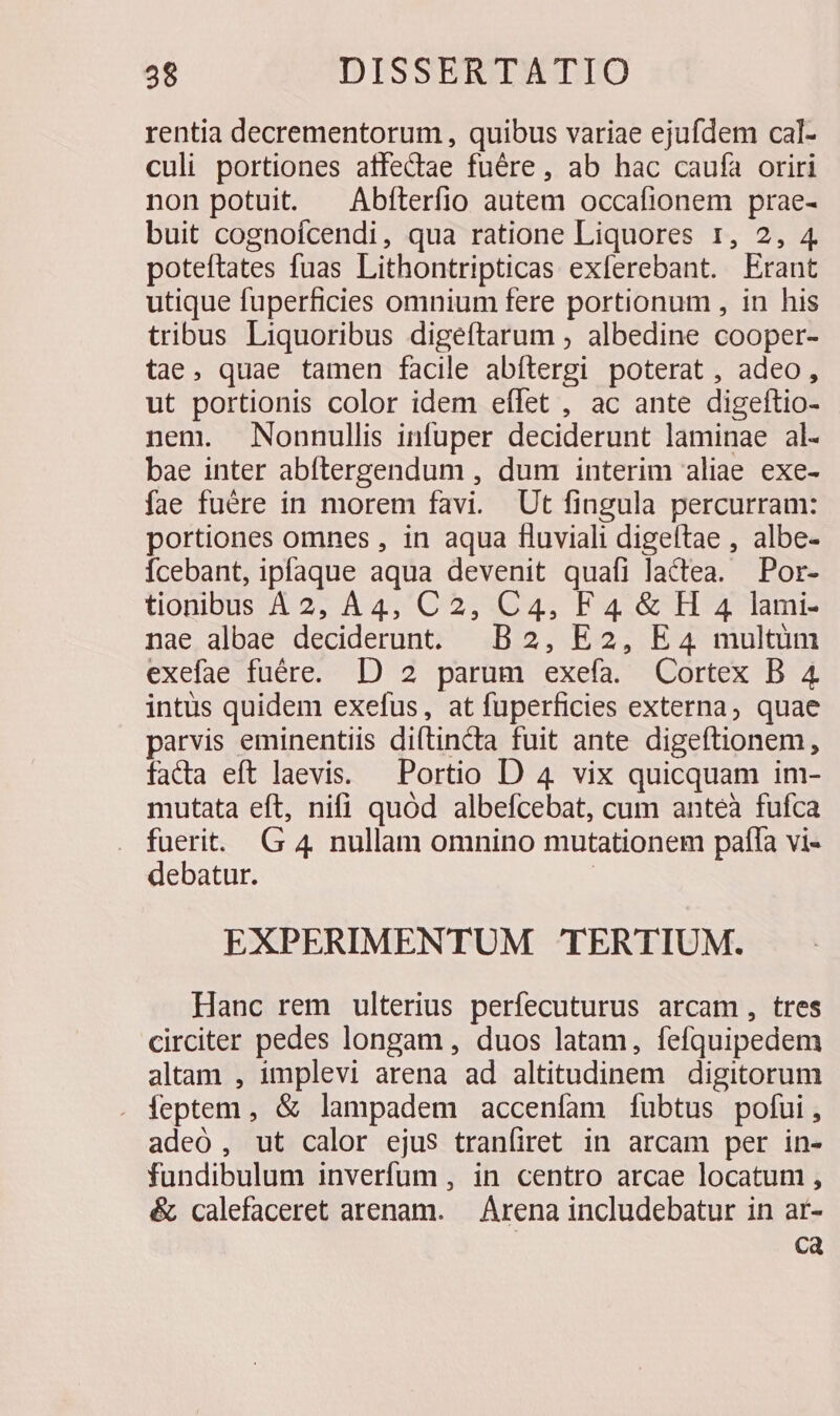 rentia decrementorum , quibus variae ejufdem cal- culi portiones affedtae fuére , ab hac caufa oriri non potuit. — Abíterfio autem occafionem prae- buit cognoícendi, qua ratione Liquores r, 2, 4 poteftates fuas Lithontripticas exferebant. Erant utique fuperficies omnium fere portionum , in his tribus Liquoribus digeftarum , albedine cooper- tae, quae tamen facile abftergi poterat , adeo, ut portionis color idem eflet , ac ante digeftio- nem. Nonnullis infuper deciderunt laminae al- bae inter abfítergendum , dum interim aliae exe- fae fuére in morem favi. Ut fingula percurram: portiones omnes , in aqua fluviali digeftae , albe- Ícebant, ipfaque aqua devenit quafi lactea. Por- tionibus A2, A4, C2, C4, F4 &amp; H 4 lami- nae albae deciderunt. B2, E2, E4 multüm exefae fuére. D 2 parum exefa. Cortex B 4 intüs quidem exefus, at fuperficies externa, quae parvis eminentiis diftincta fuit ante digeftionem, fada eft laevis. — Portio D 4 vix quicquam im- mutata eft, nifi quód albefcebat, cum anteà fufca fuerit. G 4 nullam omnino mutationem pafla vi- debatur. | EXPERIMENTUM TERTIUM. Hanc rem ulterius perfecuturus arcam, tres circiter pedes longam , duos latam, fefquipedem altam , implevi arena ad altitudinem digitorum . feptem , &amp; lampadem accenfam fubtus pofui, adeó , ut calor ejus tranfiret in arcam per in- fundibulum inverfüum , in centro arcae locatum , é calefaceret arenam. — Árena includebatur in ar- Ca