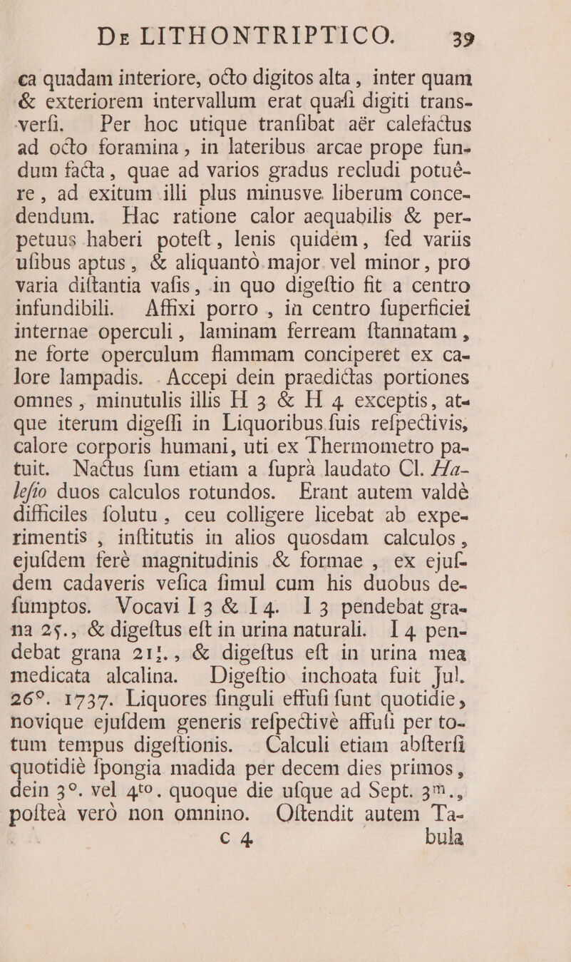 ca quadam interiore, octo digitos alta, inter quam &amp; exteriorem intervallum erat quafi digiti trans- verfi. | Per hoc utique tranfibat aér calefactus ad octo foramina , in lateribus arcae prope fun- dum facta, quae ad varios gradus recludi potué- re, ad exitum illi plus minusve liberum conce- dendum. Hac ratione calor aequabilis &amp; per- petuus haberi poteft, lenis quidém, fed variis ufibus aptus, &amp; aliquantó. major. vel minor , pro varia diftantia vafis, in quo digeltio fit a centro infundibil. — Affixi porro , ia centro fuperficiei internae operculi, laminam ferream ftannatam , ne forte operculum flammam conciperet ex ca- lore lampadis. . Accepi dein praedictas portiones omnes , minutulis iliis H 3 &amp; EH 4 exceptis, at- que iterum digeffi in Liquoribus fuis refpedivis, calore corporis humani, uti ex Thermometro pa- tuit. Nactus fum etiam a fuprà laudato Cl. 77a- lefio duos calculos rotundos. Erant autem valdé difhciles folutu, ceu colligere licebat ab expe- rimentis , inftitutis in alios quosdam calculos , ejufdem feré magnitudinis .&amp; formae , ex ejuf- dem cadaveris vefica fimul cum his duobus de- fumptos. Vocavil3 &amp; I4. 13 pendebat gra- na 25., &amp; digeftus eft in urina naturali. 14 pen- debat grana 211., &amp; digeftus eft in urina mea medicata alcalina. — Digeítio inchoata fuit Jul. 269. 1737. Liquores finguli effufi funt quotidie , novique ejufdem generis refpective affuti per to- tum tempus digeftionis. — Calculi etiam abfterfi quotidié fpongia madida per decem dies primos, dein 39. vel 4te. quoque die ufque ad Sept. 3., poíteà veró non omnino. Oftendit autem Ta- pi C 4 bula