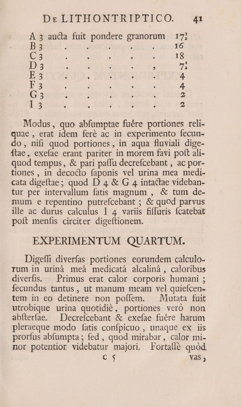 À 3 auda fuit pondere granorum 171 - B3 | j I6 C3 18 D3 , s E 3 : | 4. 23 4 G 3 2 I3 2 Modus, quo abfumptae fuére portiones reli- quae, erat idem feré ac in experimento fecun- do, nifi quod portiones, in aqua fluviali dige- Ítae, exefae erant pariter in morem favi poft ali- quod tempus, &amp; pari paífu decrefcebant , ac por- tiones, in decocto faponis vel urina mea medi- cata digeftae; quod D 4 &amp; G 4 intactae videban- tur per intervallum fatis magnum , &amp; tum de- mum e repentino putrefcebant ; &amp; quod parvus ile ac durus calculus I 4 variis fiffuris ícatebat poít menfis circiter digeftionem. EXPERIMENTUM QUARTUM. Digeffi diverfas portiones eorundem calculo- rum in urinà meà medicatà alcalinà , caloribus diverfis. — Primus erat calor corporis humani ; fecundus tantus, ut manum meam vel quiefcen- tem in eo detinere non poflem. ^ Mutata fuit utrobique urina quotidié, portiones veró non abfterfae. ^ Decreicebant &amp; exefae fuére harum pleraeque modo íatis confpicuo , unaque ex iis prorfus abfumpta ; fed , quod mirabar, calor mi- nor potentior videbatur majori. Fortaflé quód C$ yas