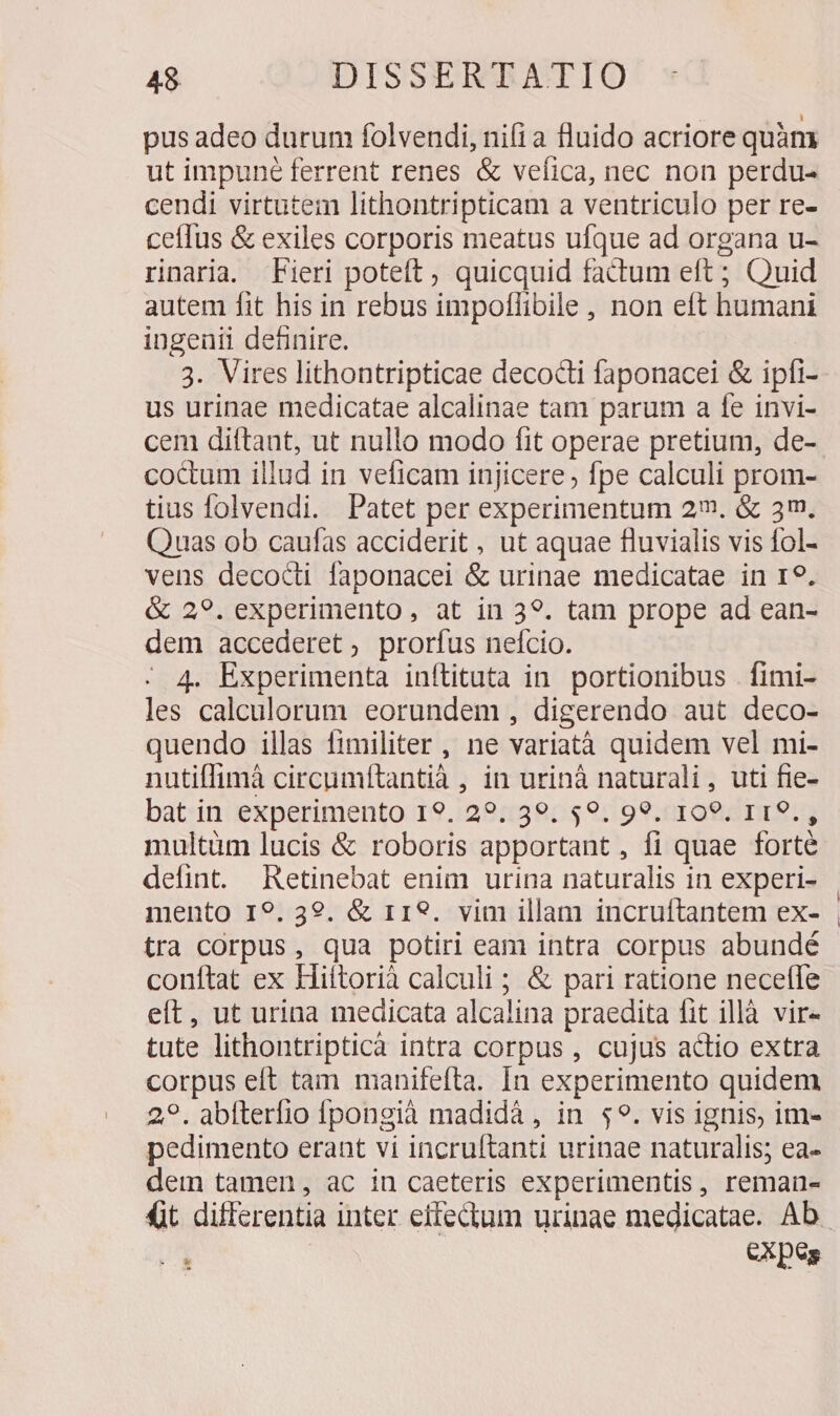 pus adeo durum folvendi, nifi a fluido acriore quàm ut impuné ferrent renes &amp; vefica, nec non perdu- cendi virtutem lithontripticam a ventriculo per re- ceílus &amp; exiles corporis meatus ufque ad organa u- rinaria. Fieri poteft ; quicquid factum eft ; Quid autem fit his in rebus impollibile, non eft humani ingenii definire. 3. Vires lithontripticae decocti faponacei &amp; ipfi- us urinae medicatae alcalinae tam parum a fe invi- cem dittant, ut nullo modo fit operae pretium, de- coctum illud in veficam injicere, fpe calculi prom- tius folvendi. Patet per experimentum 2. &amp; 3m. Quas ob caufas acciderit , ut aquae fluvialis vis fol- vens decocdd faponacei &amp; urinae medicatae in 19. &amp; 29. experimento, at in 39. tam prope ad ean- dem accederet, prorfus nefcio. - 4. Experimenta inftituta in. portionibus . fimi- les calculorum eorundem , digerendo aut deco- quendo illas fimiliter , ne variatà quidem vel mi- nutiffimà circumfítantià , in urinà naturali, uti fie- bat in experimento I9. 29:39. $9. 99. 109, I19., multüm lucis &amp; roboris apportant, fi quae forté defint. Retinebat enim urina naturalis in experi- mento I9. 39. &amp; r19. vim illam incruítantem ex- tra corpus, qua potiri eam intra corpus abundé conftat ex Hiftorià calculi ; &amp; pari ratione neceffe eft, ut urina medicata alcalina praedita fit illà vir- tute lithontripticà intra corpus , cujus actio extra corpus eft tam manifefta. In experimento quidem 29. abíterfio fpongià madidà , in $9. vis ignis, im- pedimento erant vi incruftanti urinae naturalis; ea- dem tamen, ac iu caeteris experimentis, reman- d CXpes