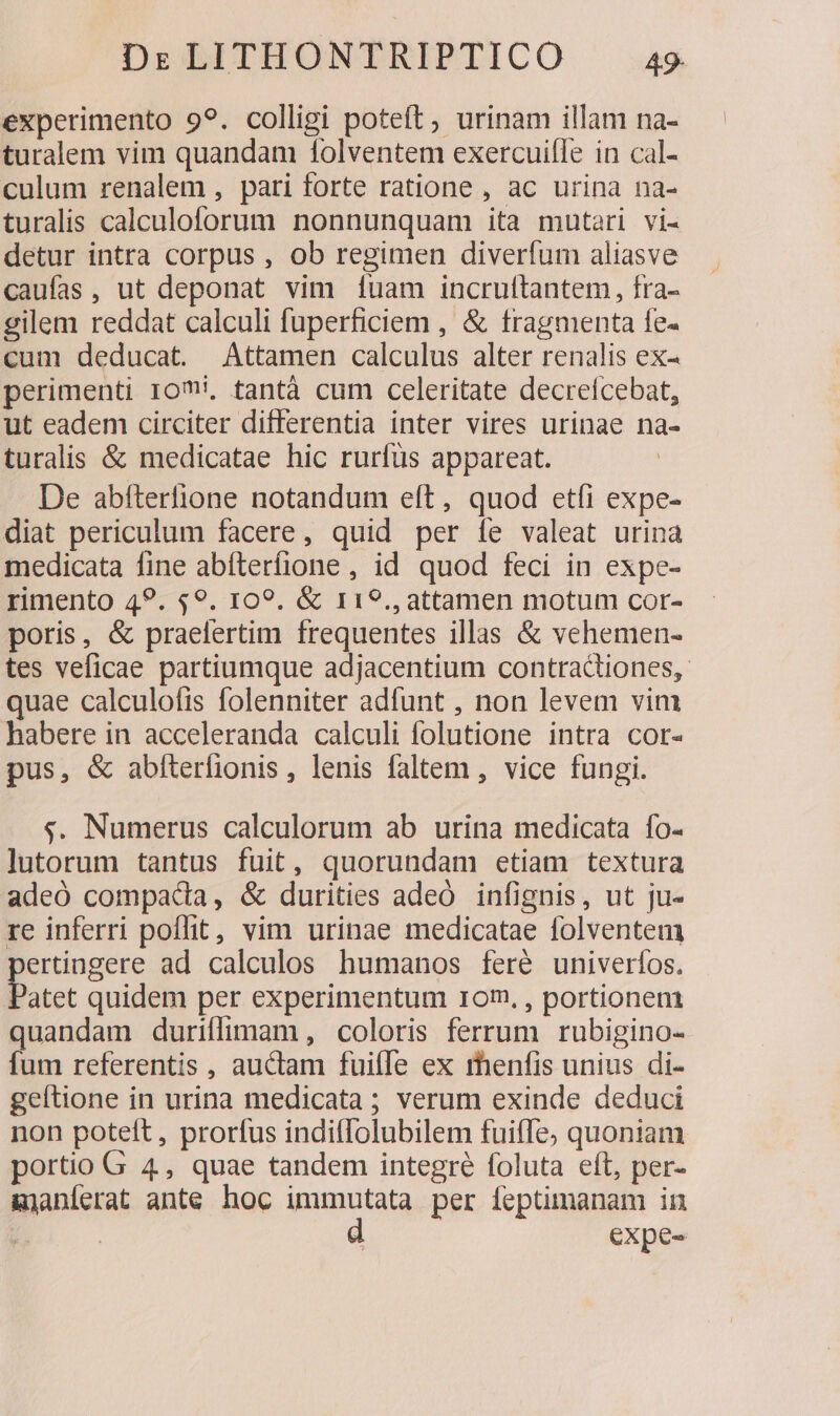 experimento 99. colligi poteft, urinam illam na- turalem vim quandam 1olventem exercuifle in cal- culum renalem , pari forte ratione , ac urina na- turalis calculoforum nonnunquam ita mutari vi- detur intra corpus , ob regimen diverfum aliasve caufas, ut deponat vim [uam incruftantem, fra- gilem reddat calculi fuperficiem , &amp; fragmenta fe- cum deducat. Attamen calculus alter renalis ex- perimenti roi, tantà cum celeritate decreícebat, ut eadem circiter differentia inter vires urinae na- turalis &amp; medicatae hic rurfüs appareat. De abfterfione notandum eft, quod etfi expe- diat periculum facere, quid per íe valeat urina medicata fine abíterífione , id quod feci in expe- rimento 49. 49. 109. &amp; 119., attamen motum cor- poris, &amp; praefertim frequentes illas &amp; vehemen- tes veficae partiumque adjacentium contractiones, quae calculofis folenniter adfunt , non levem vim habere in acceleranda calculi folutione intra cor- pus, &amp; abíterfionis, lenis faltem , vice fungi. «. Numerus calculorum ab urina medicata fo- lutorum tantus fuit, quorundam etiam textura adeó compada, &amp; durities adeÓ infignis, ut ju- re inferri poflit, vim urinae medicatae folventem pertingere ad calculos humanos feré univeríos. Patet quidem per experimentum 10m. , portionem quandam duriflimam, coloris ferrum rubigino- fum referentis , auctam fuifle ex menfis unius di- geftione in urina medicata ; verum exinde deduci non poteft, prorfus indiffolubilem fuiffe; quoniam portio G 4, quae tandem integré foluta eft, per- &amp;janíerat ante. hoc immutata per feptimanam in | | d expe-